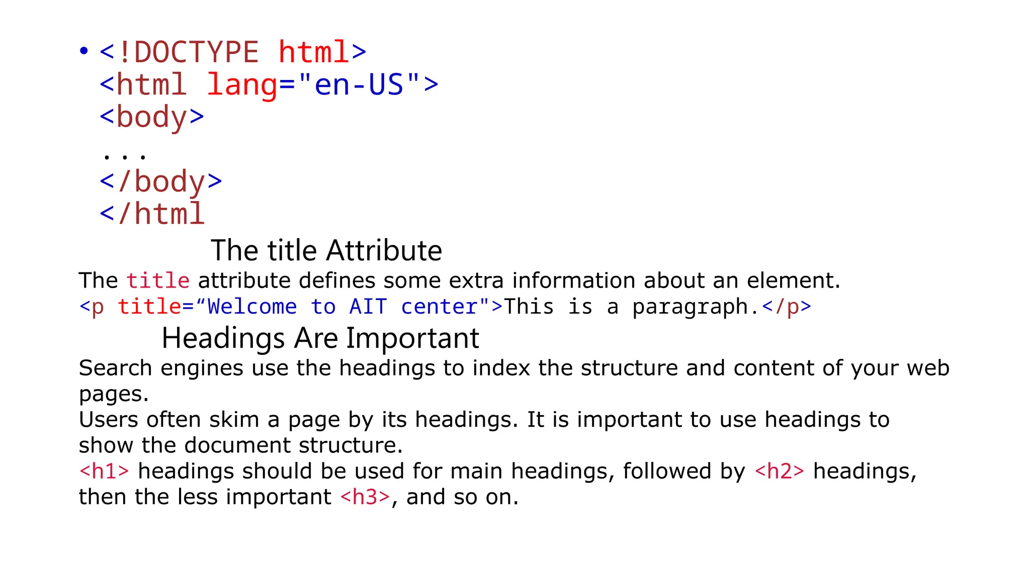• <!DOCTYPE html>
<html lang="en-US">
<body>
...
</body>
</html
The title Attribute
The title attribute defines some extra information about an element.
<p title=“Welcome to AIT center">This is a paragraph.</p>
Headings Are Important
Search engines use the headings to index the structure and content of your web
pages.
Users often skim a page by its headings. It is important to use headings to
show the document structure.
<h1> headings should be used for main headings, followed by <h2> headings,
then the less important <h3>, and so on.
 