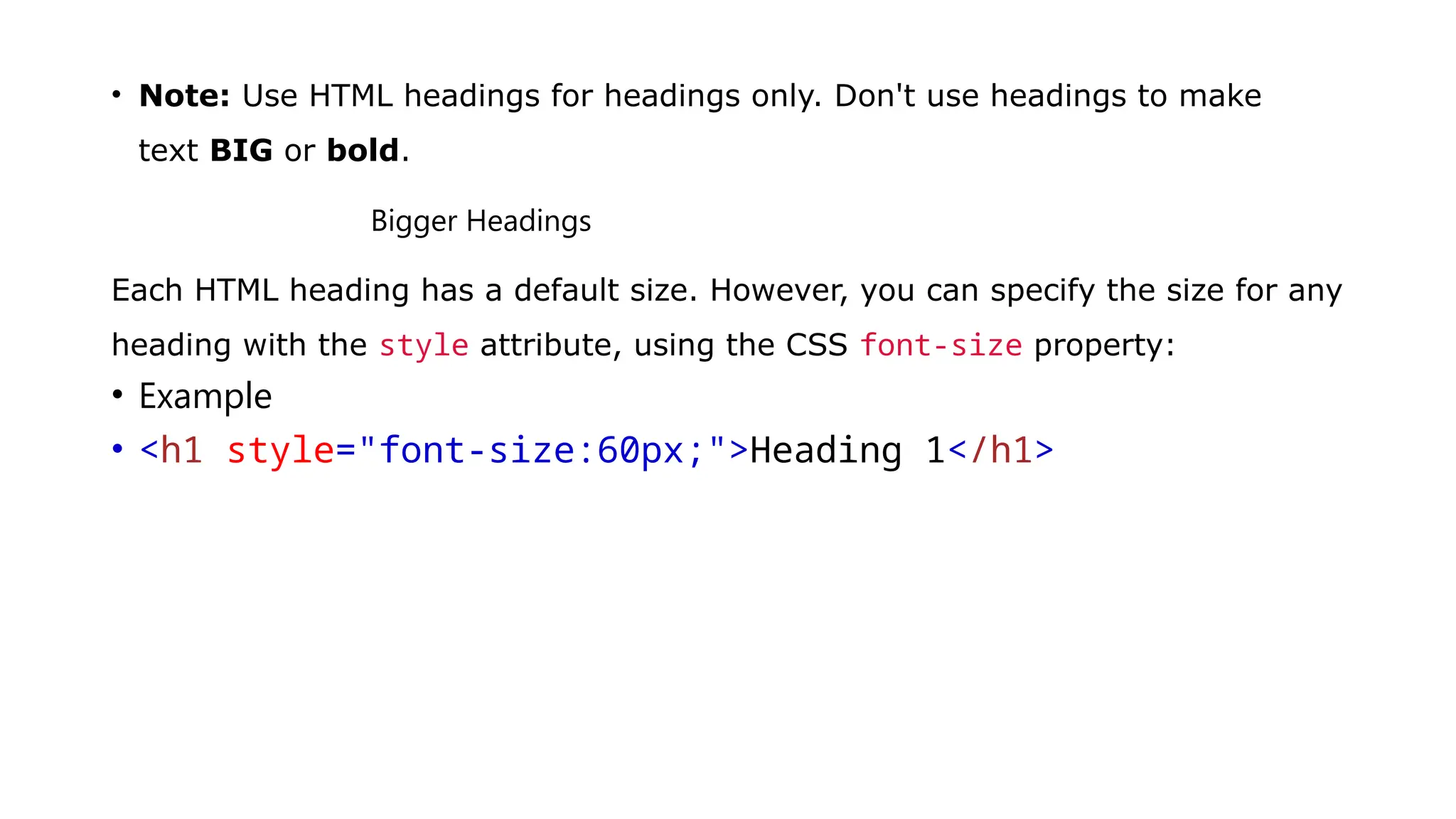 • Note: Use HTML headings for headings only. Don't use headings to make
text BIG or bold.
Bigger Headings
Each HTML heading has a default size. However, you can specify the size for any
heading with the style attribute, using the CSS font-size property:
• Example
• <h1 style="font-size:60px;">Heading 1</h1>
 