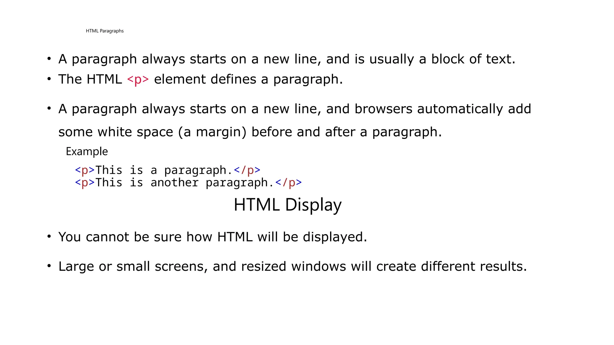 HTML Paragraphs
• A paragraph always starts on a new line, and is usually a block of text.
• The HTML <p> element defines a paragraph.
• A paragraph always starts on a new line, and browsers automatically add
some white space (a margin) before and after a paragraph.
Example
<p>This is a paragraph.</p>
<p>This is another paragraph.</p>
HTML Display
• You cannot be sure how HTML will be displayed.
• Large or small screens, and resized windows will create different results.
 