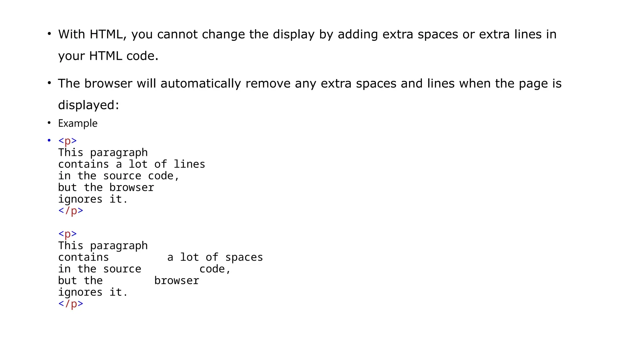 • With HTML, you cannot change the display by adding extra spaces or extra lines in
your HTML code.
• The browser will automatically remove any extra spaces and lines when the page is
displayed:
• Example
• <p>
This paragraph
contains a lot of lines
in the source code,
but the browser
ignores it.
</p>
<p>
This paragraph
contains a lot of spaces
in the source code,
but the browser
ignores it.
</p>
 