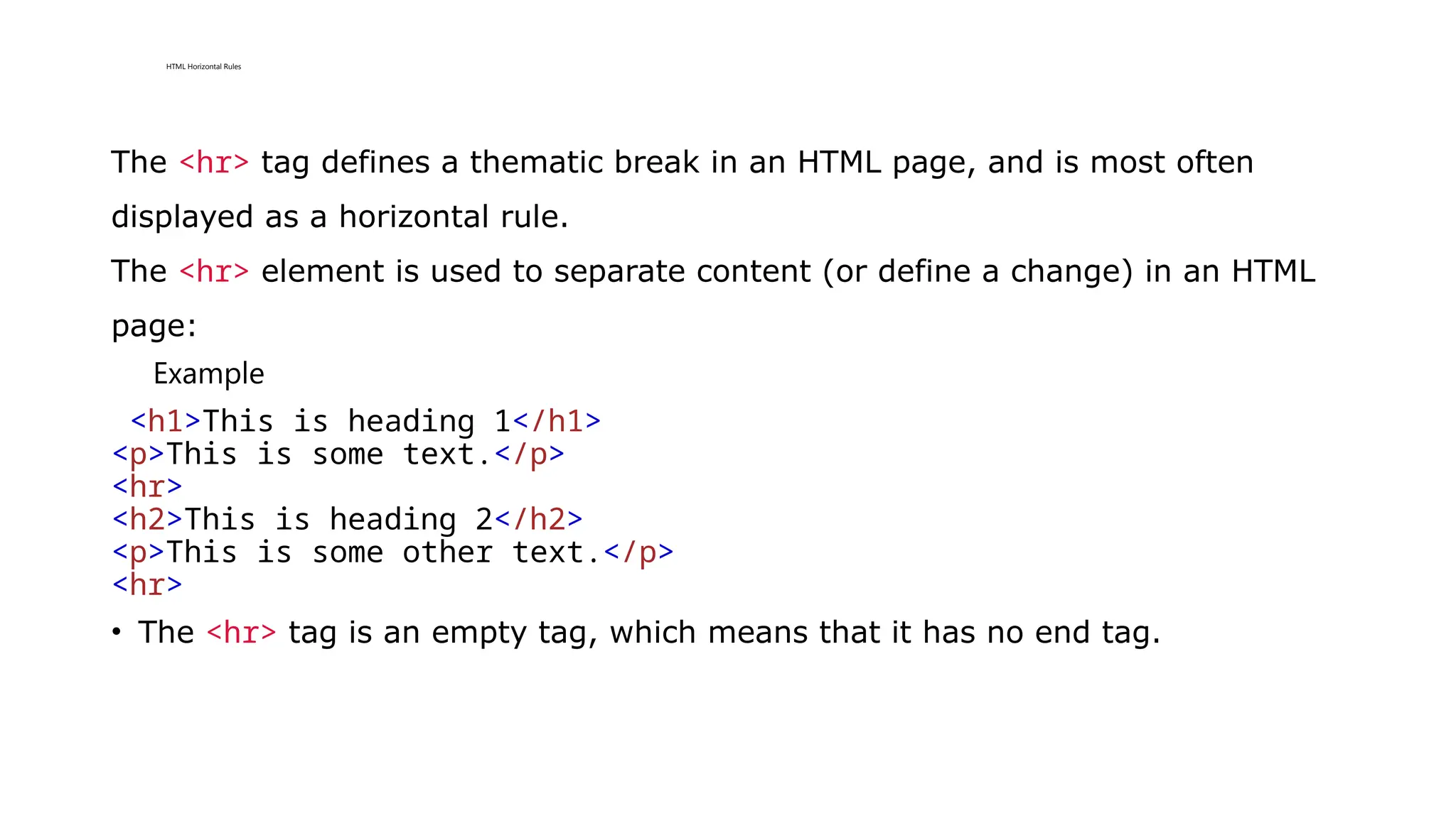 HTML Horizontal Rules
The <hr> tag defines a thematic break in an HTML page, and is most often
displayed as a horizontal rule.
The <hr> element is used to separate content (or define a change) in an HTML
page:
Example
<h1>This is heading 1</h1>
<p>This is some text.</p>
<hr>
<h2>This is heading 2</h2>
<p>This is some other text.</p>
<hr>
• The <hr> tag is an empty tag, which means that it has no end tag.
 