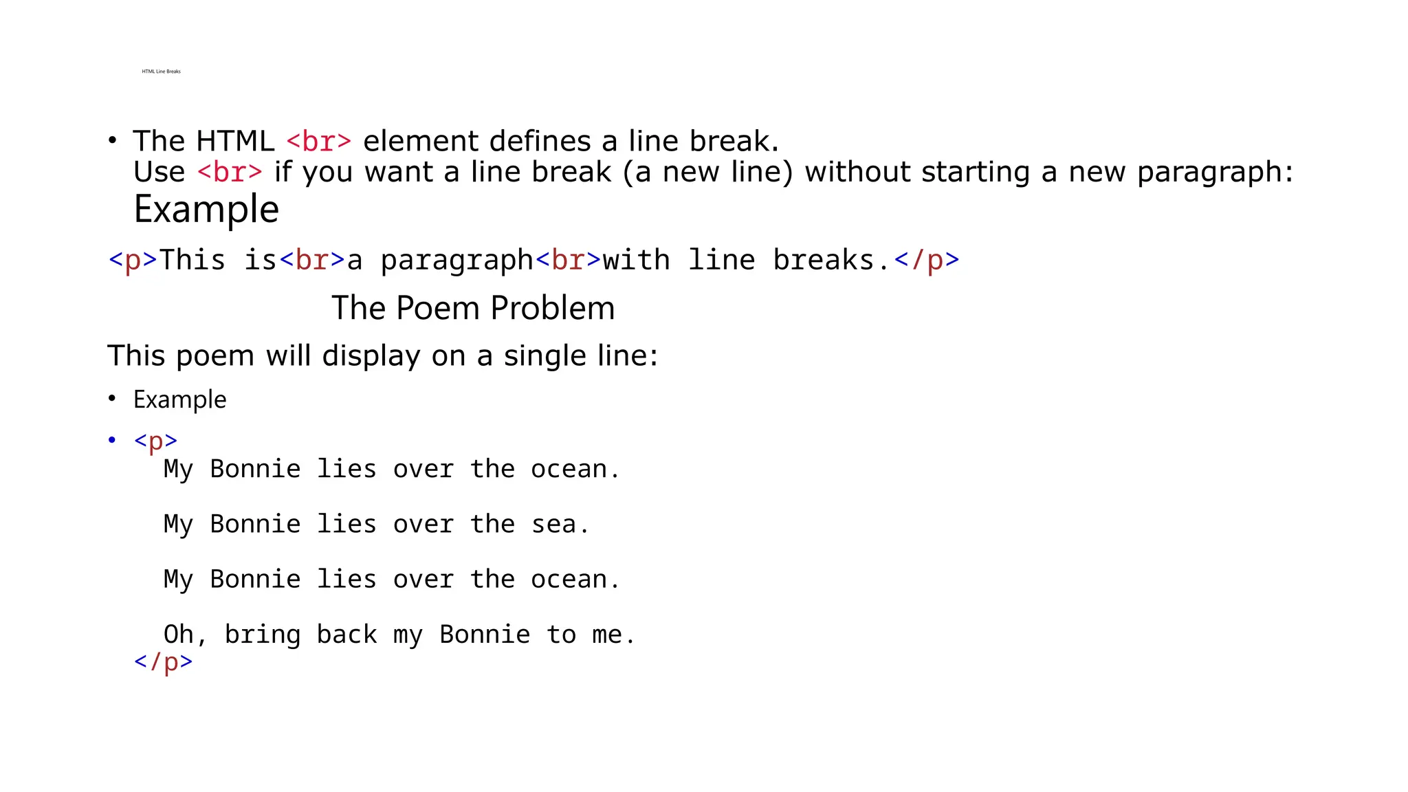 HTML Line Breaks
• The HTML <br> element defines a line break.
Use <br> if you want a line break (a new line) without starting a new paragraph:
Example
<p>This is<br>a paragraph<br>with line breaks.</p>
The Poem Problem
This poem will display on a single line:
• Example
• <p>
My Bonnie lies over the ocean.
My Bonnie lies over the sea.
My Bonnie lies over the ocean.
Oh, bring back my Bonnie to me.
</p>
 