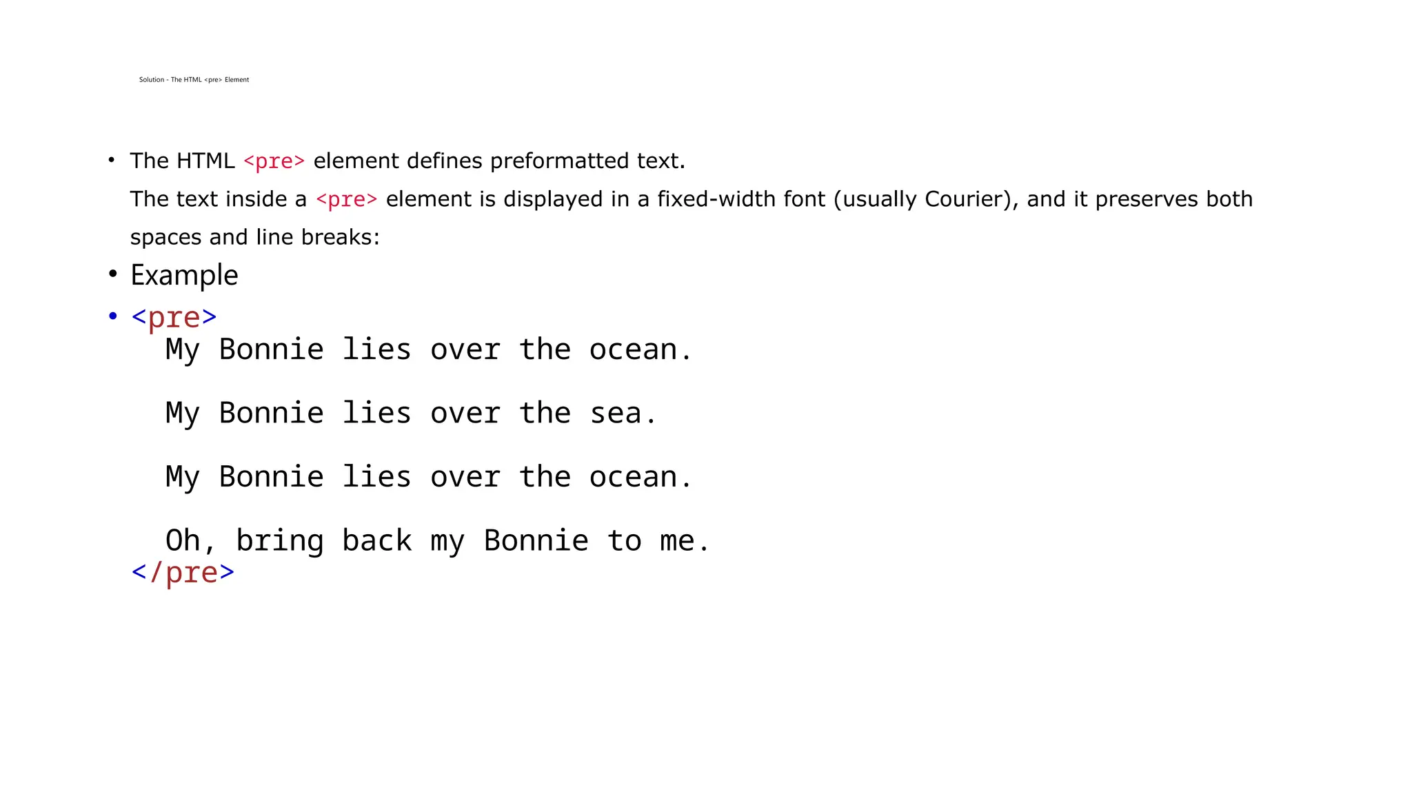 Solution - The HTML <pre> Element
• The HTML <pre> element defines preformatted text.
The text inside a <pre> element is displayed in a fixed-width font (usually Courier), and it preserves both
spaces and line breaks:
• Example
• <pre>
My Bonnie lies over the ocean.
My Bonnie lies over the sea.
My Bonnie lies over the ocean.
Oh, bring back my Bonnie to me.
</pre>
 