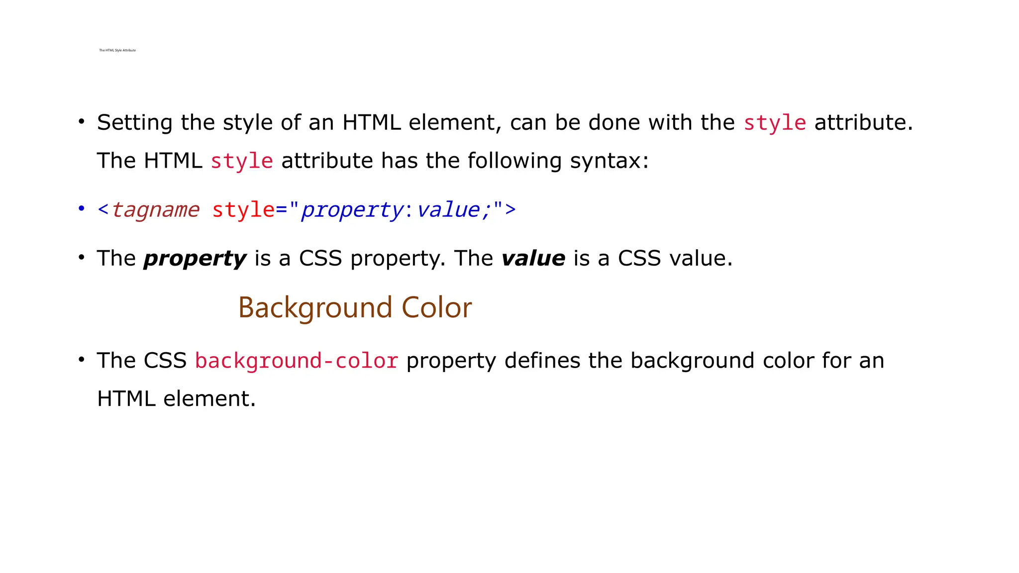 The HTML Style Attribute
• Setting the style of an HTML element, can be done with the style attribute.
The HTML style attribute has the following syntax:
• <tagname style="property:value;">
• The property is a CSS property. The value is a CSS value.
Background Color
• The CSS background-color property defines the background color for an
HTML element.
 