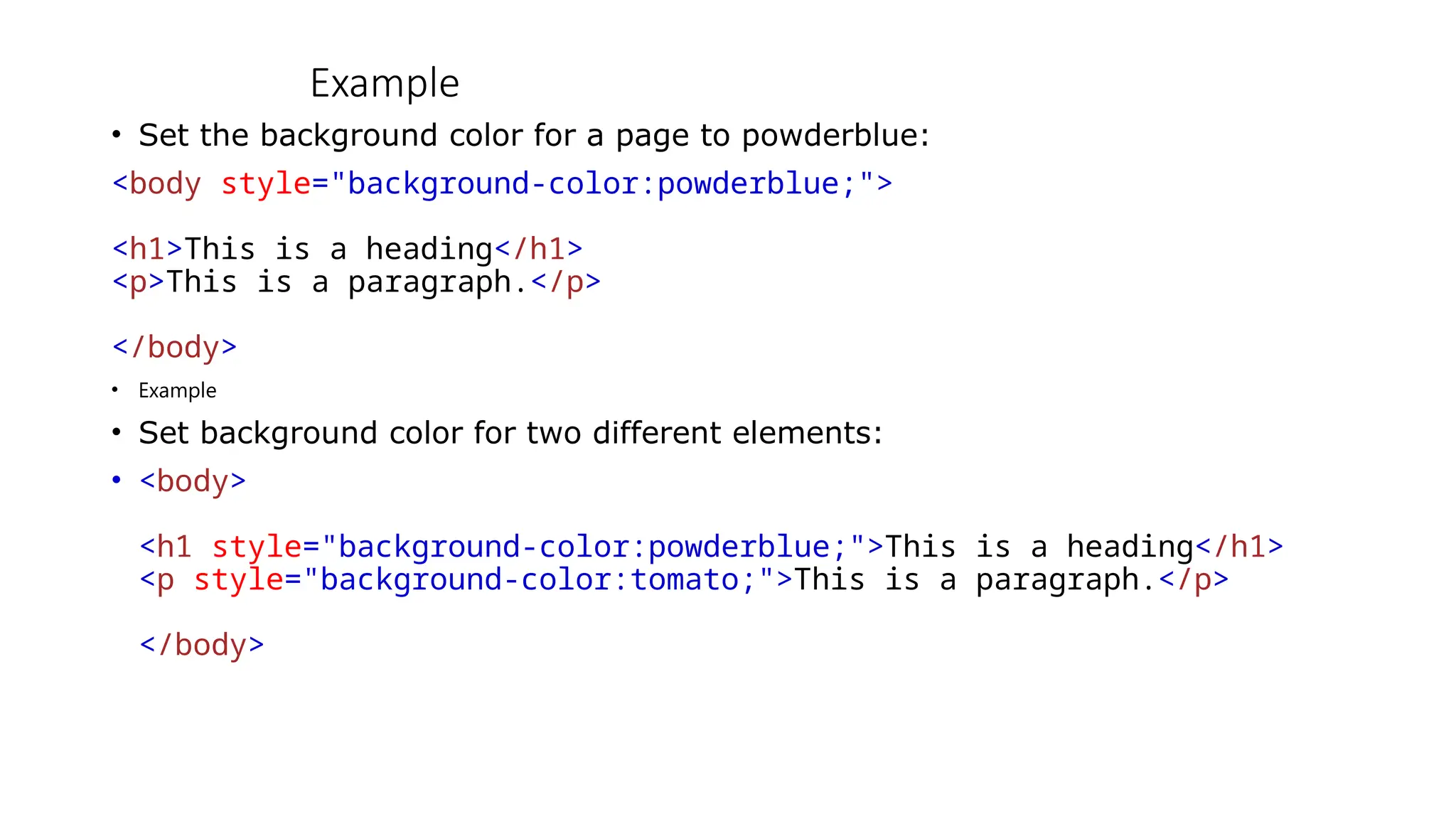Example
• Set the background color for a page to powderblue:
<body style="background-color:powderblue;">
<h1>This is a heading</h1>
<p>This is a paragraph.</p>
</body>
• Example
• Set background color for two different elements:
• <body>
<h1 style="background-color:powderblue;">This is a heading</h1>
<p style="background-color:tomato;">This is a paragraph.</p>
</body>
 