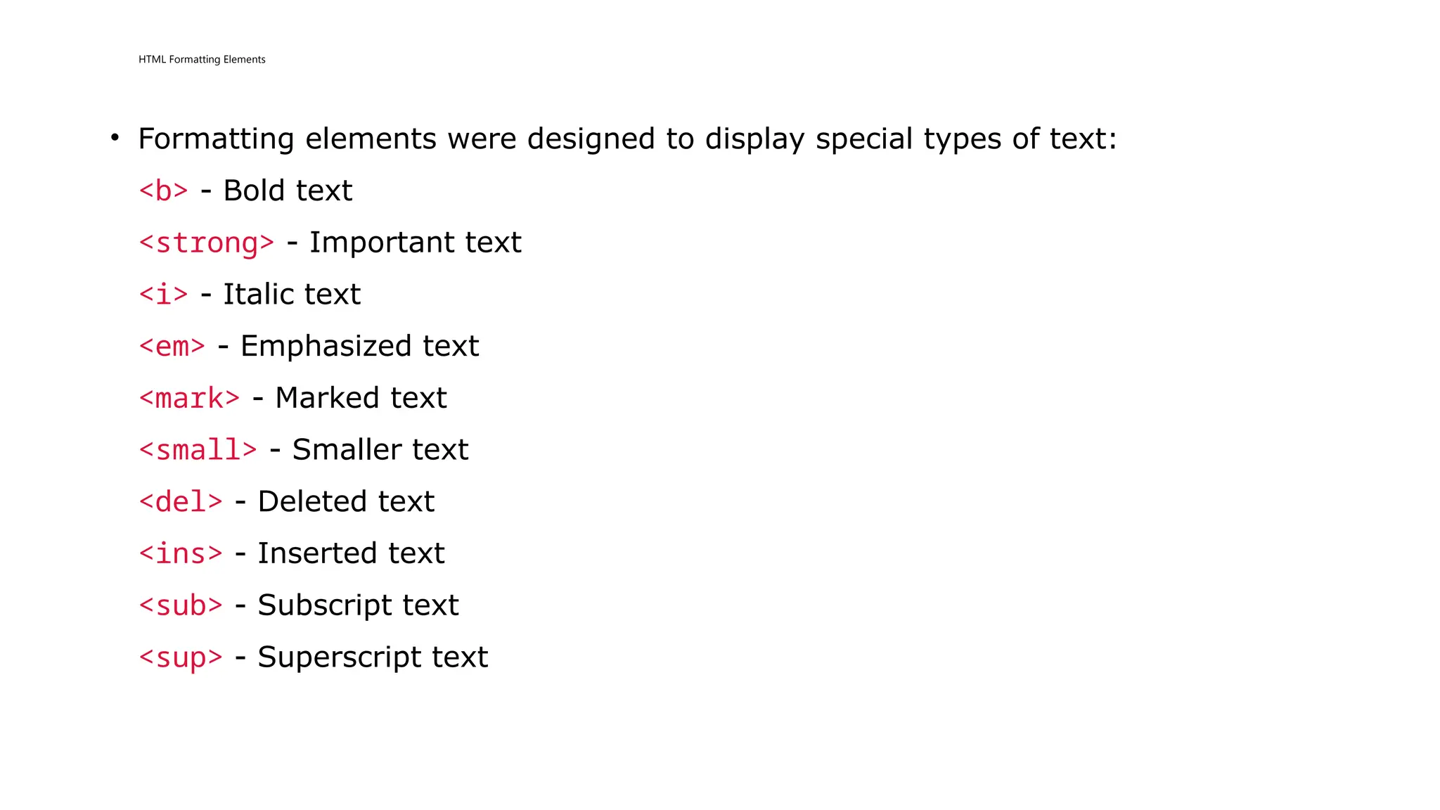 HTML Formatting Elements
• Formatting elements were designed to display special types of text:
<b> - Bold text
<strong> - Important text
<i> - Italic text
<em> - Emphasized text
<mark> - Marked text
<small> - Smaller text
<del> - Deleted text
<ins> - Inserted text
<sub> - Subscript text
<sup> - Superscript text
 