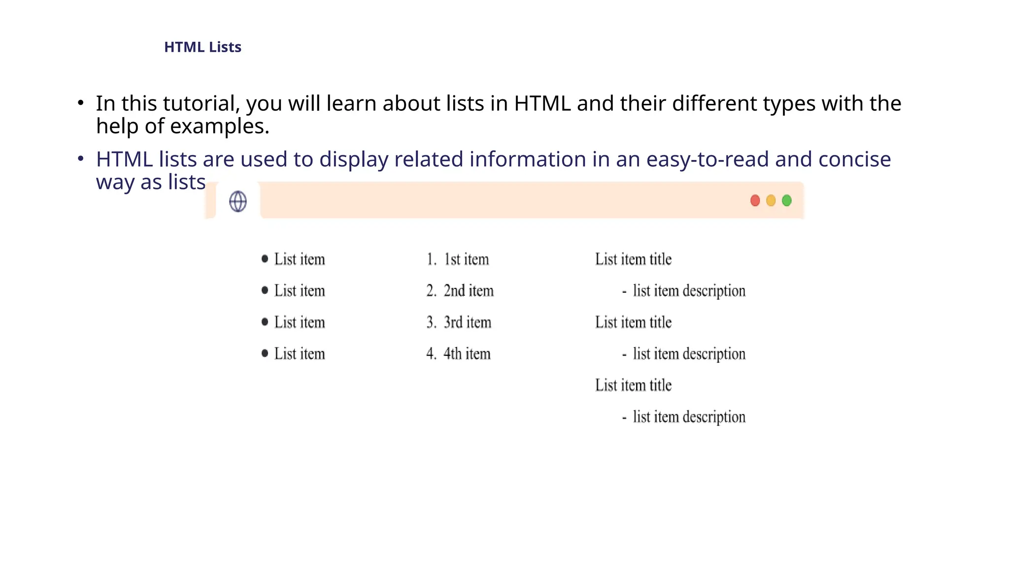 HTML Lists
• In this tutorial, you will learn about lists in HTML and their different types with the
help of examples.
• HTML lists are used to display related information in an easy-to-read and concise
way as lists.
 
