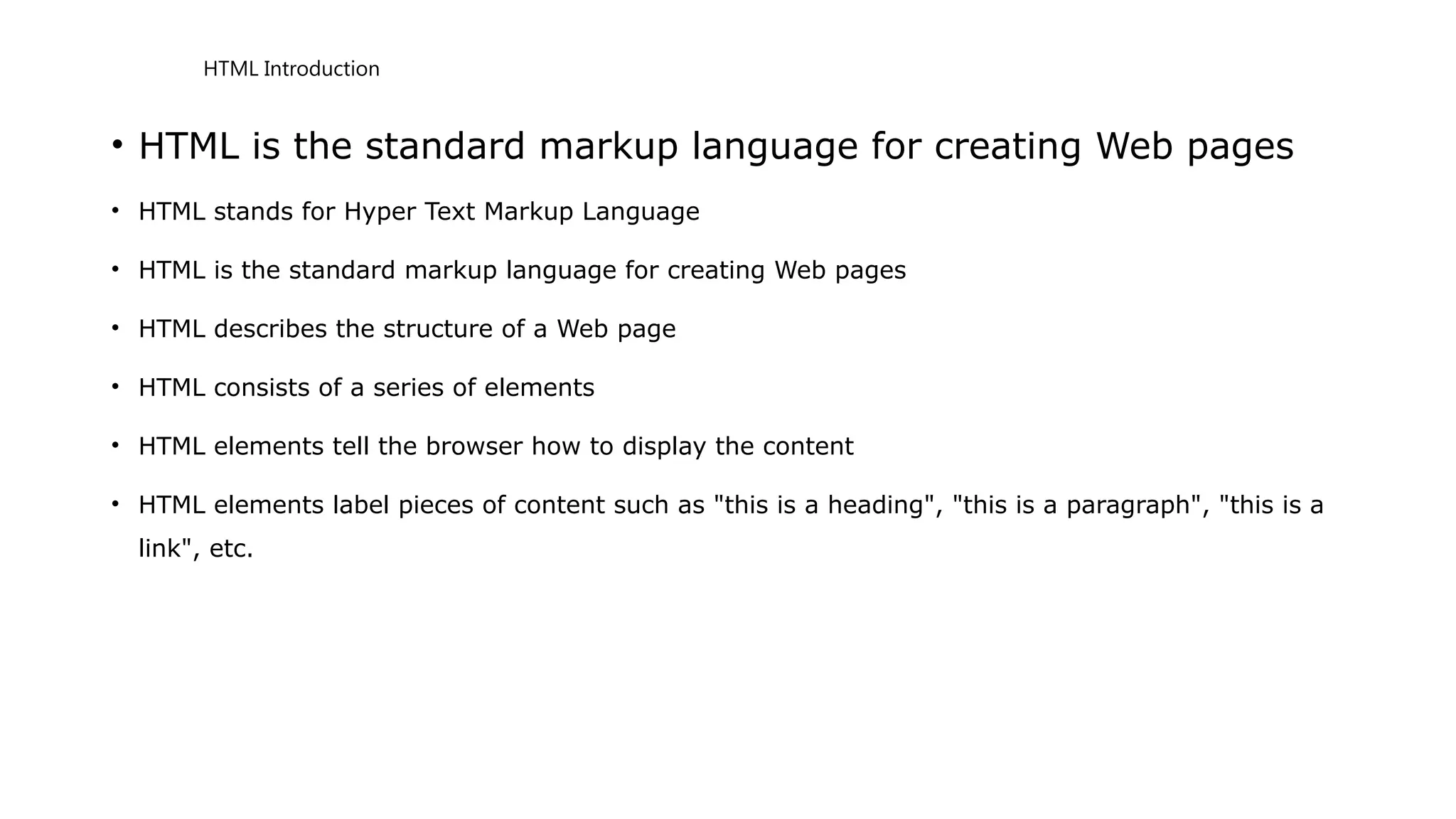 HTML Introduction
• HTML is the standard markup language for creating Web pages
• HTML stands for Hyper Text Markup Language
• HTML is the standard markup language for creating Web pages
• HTML describes the structure of a Web page
• HTML consists of a series of elements
• HTML elements tell the browser how to display the content
• HTML elements label pieces of content such as "this is a heading", "this is a paragraph", "this is a
link", etc.
 