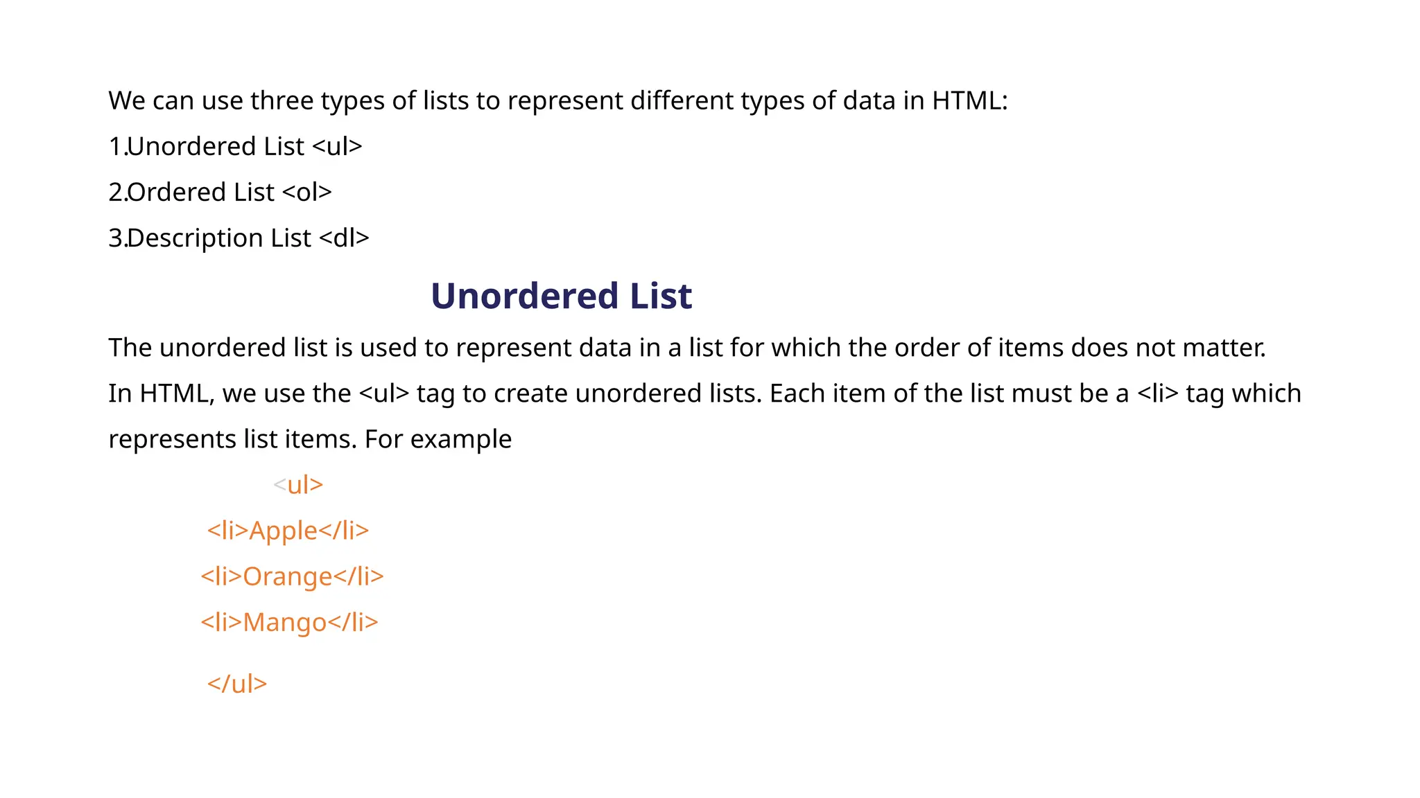 We can use three types of lists to represent different types of data in HTML:
1.Unordered List <ul>
2.Ordered List <ol>
3.Description List <dl>
Unordered List
The unordered list is used to represent data in a list for which the order of items does not matter.
In HTML, we use the <ul> tag to create unordered lists. Each item of the list must be a <li> tag which
represents list items. For example
<ul>
<li>Apple</li>
<li>Orange</li>
<li>Mango</li>
</ul>
 
