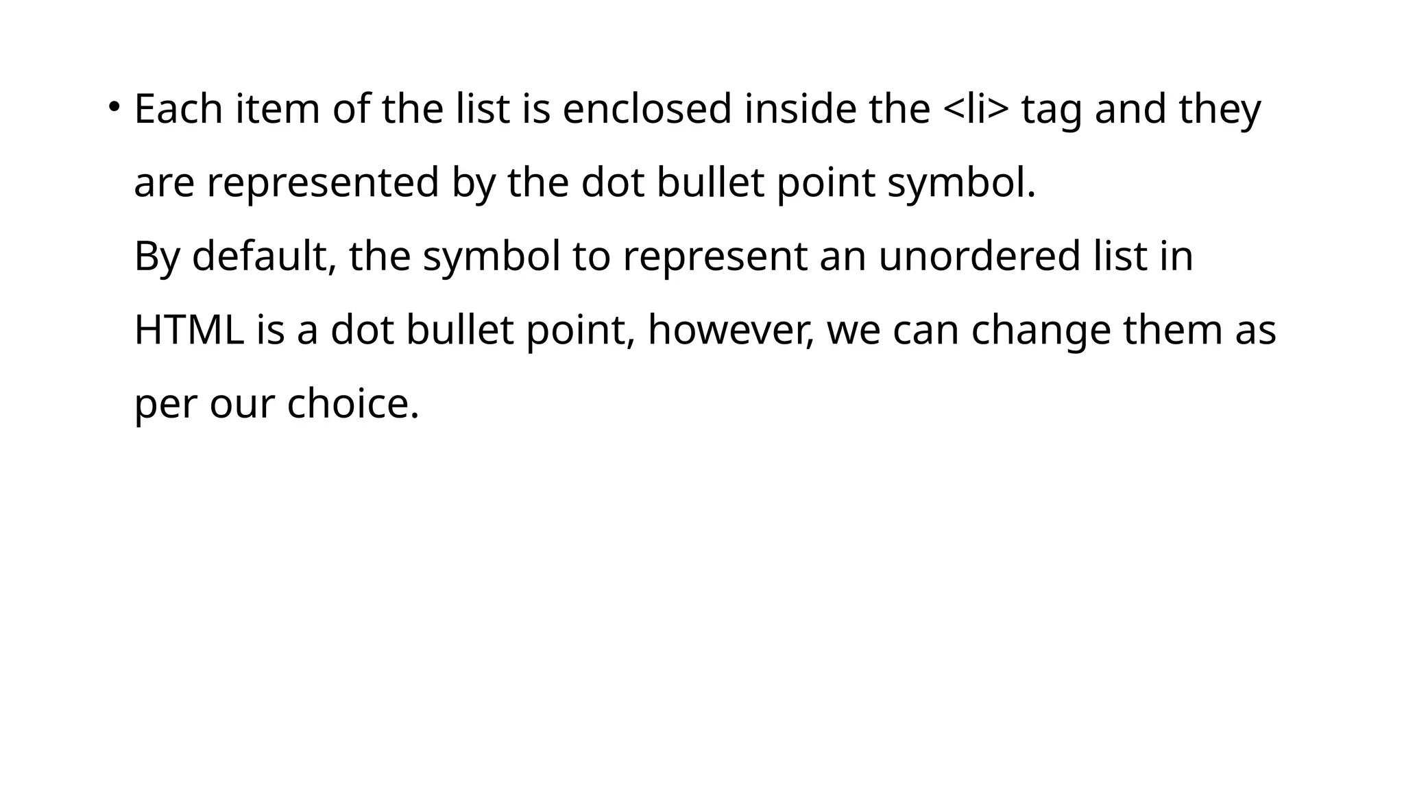 • Each item of the list is enclosed inside the <li> tag and they
are represented by the dot bullet point symbol.
By default, the symbol to represent an unordered list in
HTML is a dot bullet point, however, we can change them as
per our choice.
 