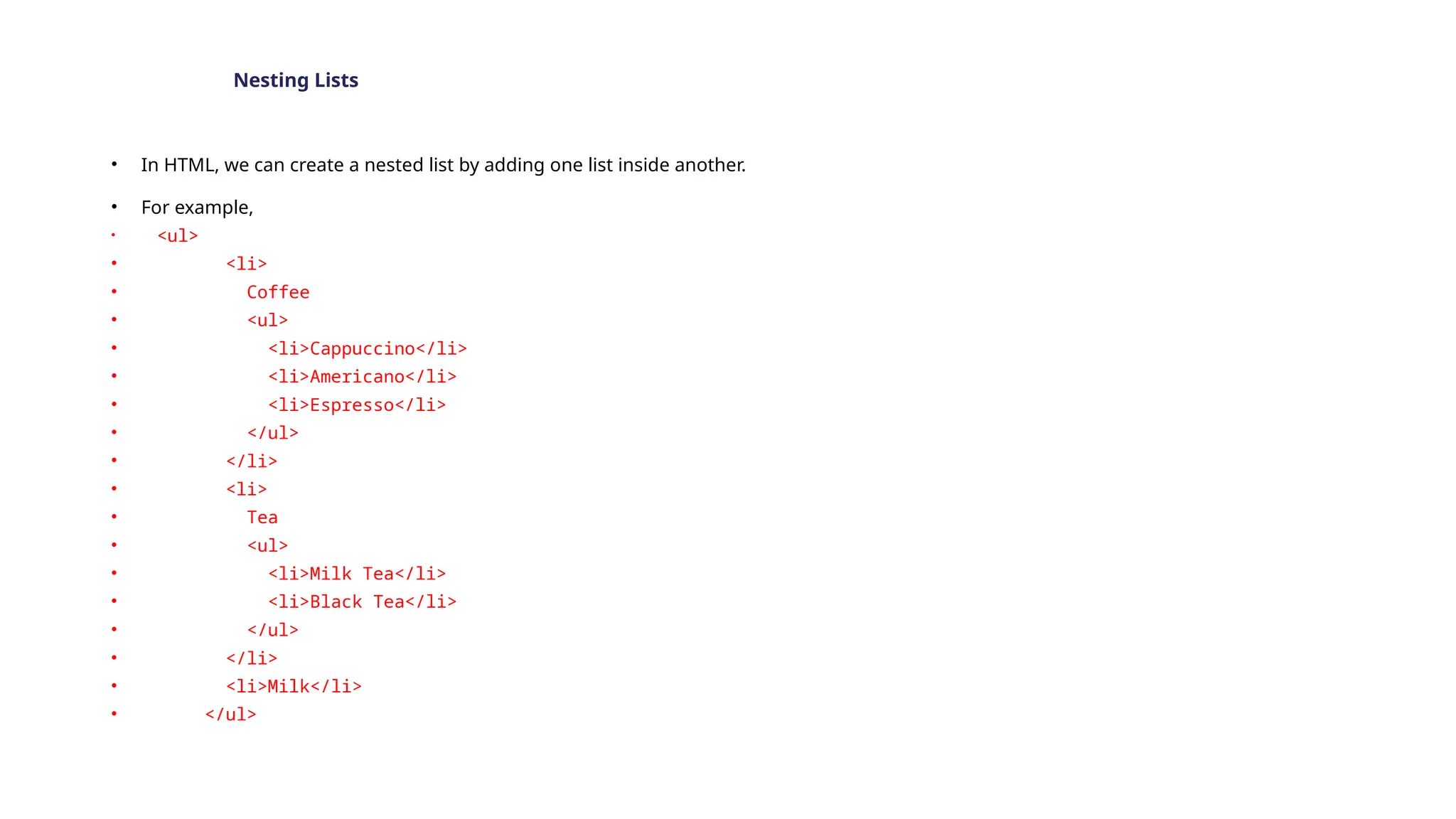 Nesting Lists
• In HTML, we can create a nested list by adding one list inside another.
• For example,
• <ul>
• <li>
• Coffee
• <ul>
• <li>Cappuccino</li>
• <li>Americano</li>
• <li>Espresso</li>
• </ul>
• </li>
• <li>
• Tea
• <ul>
• <li>Milk Tea</li>
• <li>Black Tea</li>
• </ul>
• </li>
• <li>Milk</li>
• </ul>
 