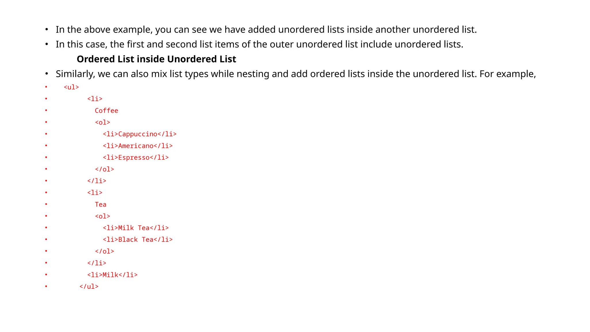 • In the above example, you can see we have added unordered lists inside another unordered list.
• In this case, the first and second list items of the outer unordered list include unordered lists.
Ordered List inside Unordered List
• Similarly, we can also mix list types while nesting and add ordered lists inside the unordered list. For example,
• <ul>
• <li>
• Coffee
• <ol>
• <li>Cappuccino</li>
• <li>Americano</li>
• <li>Espresso</li>
• </ol>
• </li>
• <li>
• Tea
• <ol>
• <li>Milk Tea</li>
• <li>Black Tea</li>
• </ol>
• </li>
• <li>Milk</li>
• </ul>
 