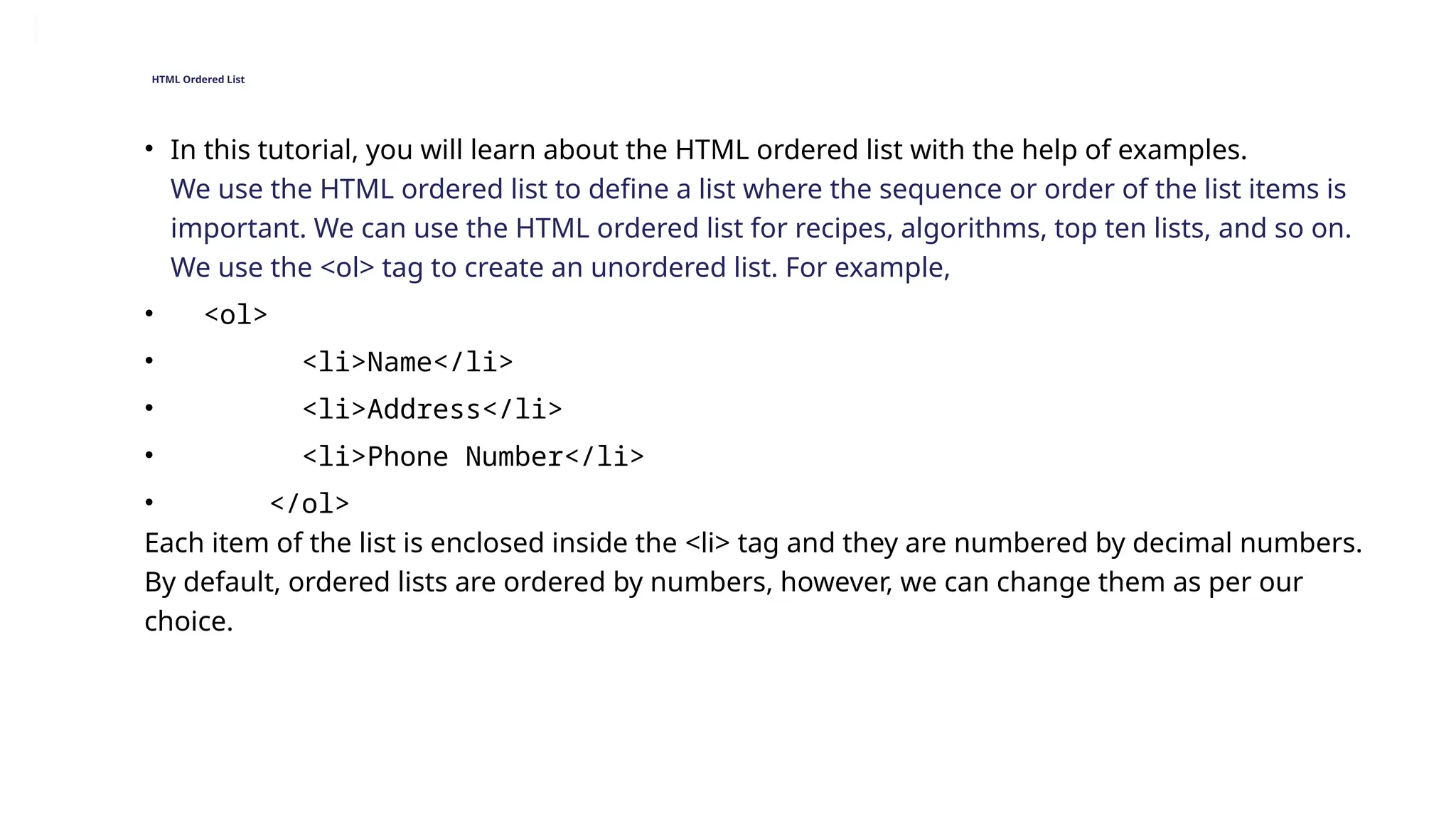 HTML Ordered List
• In this tutorial, you will learn about the HTML ordered list with the help of examples.
We use the HTML ordered list to define a list where the sequence or order of the list items is
important. We can use the HTML ordered list for recipes, algorithms, top ten lists, and so on.
We use the <ol> tag to create an unordered list. For example,
• <ol>
• <li>Name</li>
• <li>Address</li>
• <li>Phone Number</li>
• </ol>
Each item of the list is enclosed inside the <li> tag and they are numbered by decimal numbers.
By default, ordered lists are ordered by numbers, however, we can change them as per our
choice.
 
