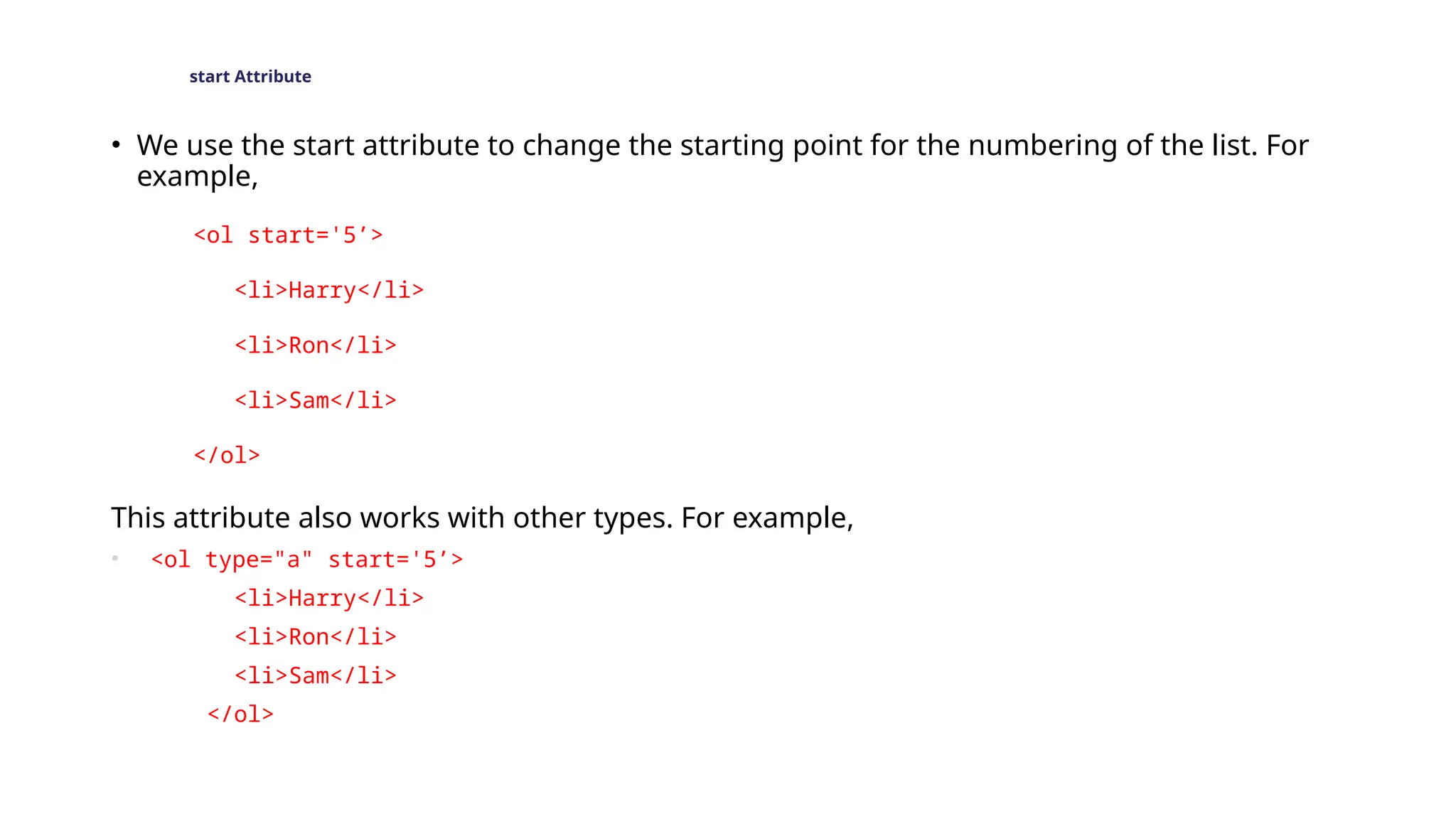 start Attribute
• We use the start attribute to change the starting point for the numbering of the list. For
example,
<ol start='5’>
<li>Harry</li>
<li>Ron</li>
<li>Sam</li>
</ol>
This attribute also works with other types. For example,
• <ol type="a" start='5’>
<li>Harry</li>
<li>Ron</li>
<li>Sam</li>
</ol>
 