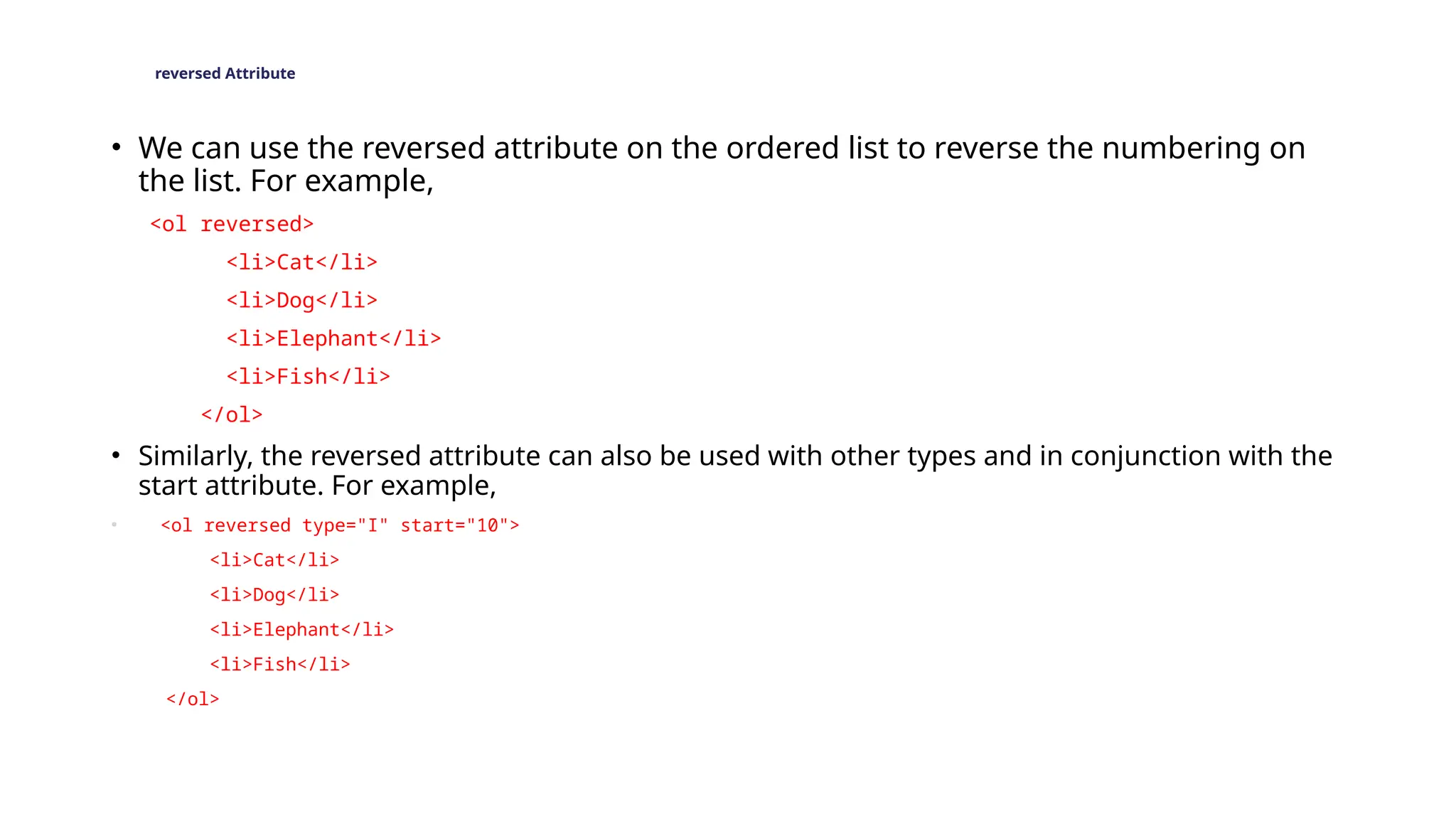 reversed Attribute
• We can use the reversed attribute on the ordered list to reverse the numbering on
the list. For example,
<ol reversed>
<li>Cat</li>
<li>Dog</li>
<li>Elephant</li>
<li>Fish</li>
</ol>
• Similarly, the reversed attribute can also be used with other types and in conjunction with the
start attribute. For example,
• <ol reversed type="I" start="10">
<li>Cat</li>
<li>Dog</li>
<li>Elephant</li>
<li>Fish</li>
</ol>
 