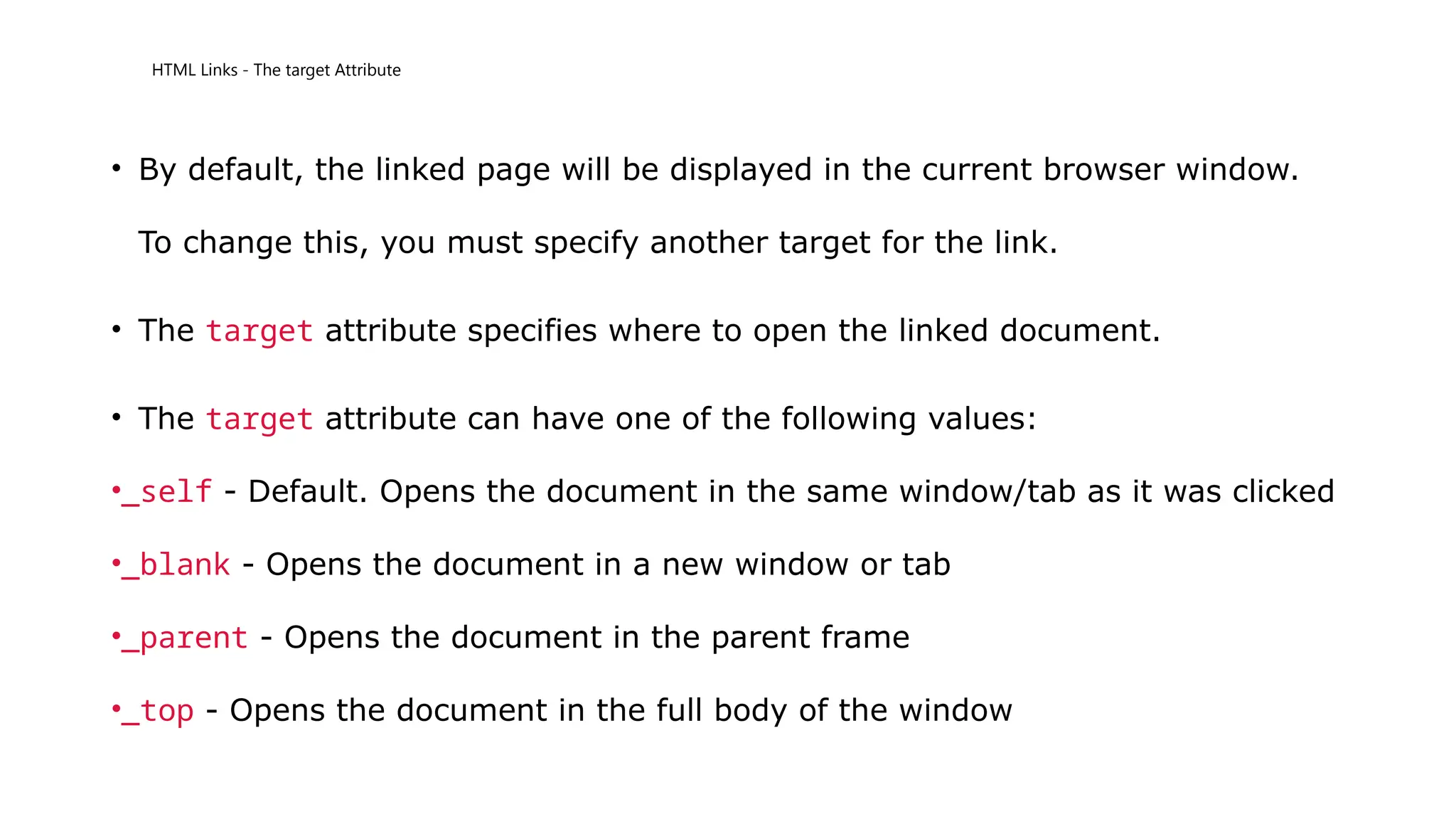 HTML Links - The target Attribute
• By default, the linked page will be displayed in the current browser window.
To change this, you must specify another target for the link.
• The target attribute specifies where to open the linked document.
• The target attribute can have one of the following values:
•_self - Default. Opens the document in the same window/tab as it was clicked
•_blank - Opens the document in a new window or tab
•_parent - Opens the document in the parent frame
•_top - Opens the document in the full body of the window
 