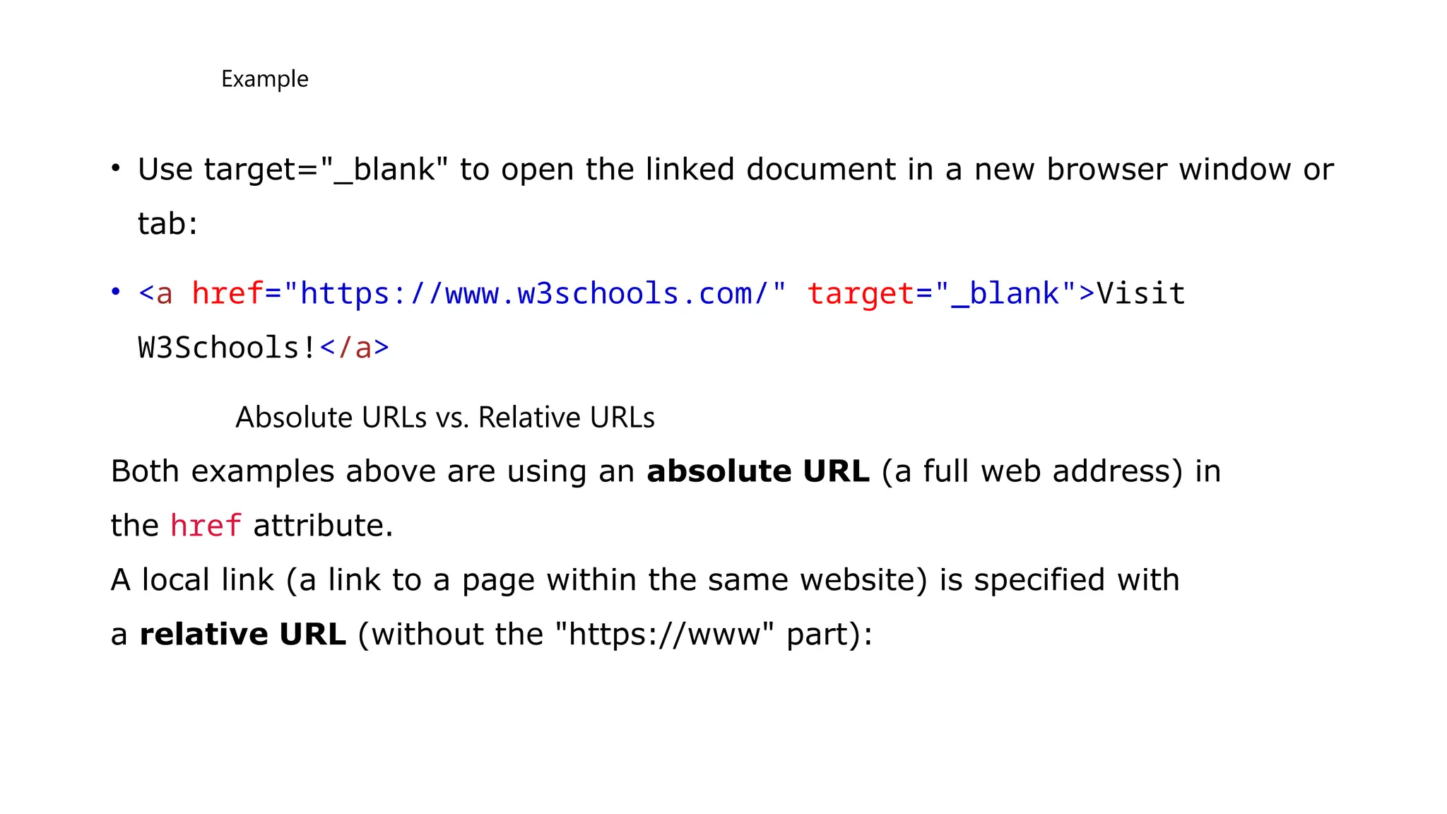Example
• Use target="_blank" to open the linked document in a new browser window or
tab:
• <a href="https://www.w3schools.com/" target="_blank">Visit
W3Schools!</a>
Absolute URLs vs. Relative URLs
Both examples above are using an absolute URL (a full web address) in
the href attribute.
A local link (a link to a page within the same website) is specified with
a relative URL (without the "https://www" part):
 