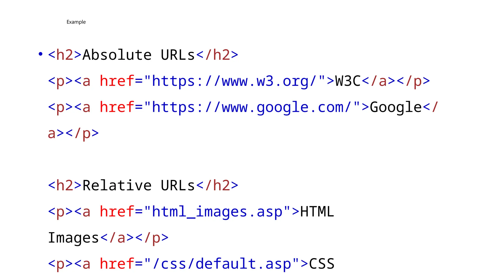 Example
• <h2>Absolute URLs</h2>
<p><a href="https://www.w3.org/">W3C</a></p>
<p><a href="https://www.google.com/">Google</
a></p>
<h2>Relative URLs</h2>
<p><a href="html_images.asp">HTML
Images</a></p>
<p><a href="/css/default.asp">CSS
 