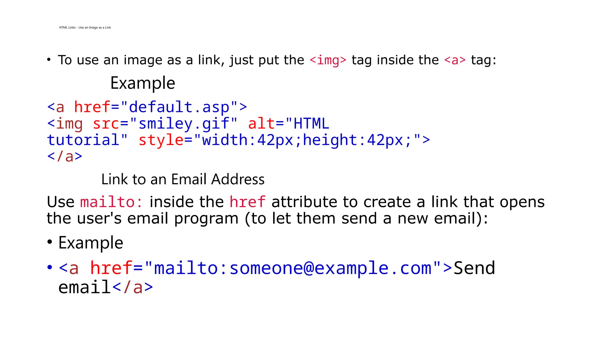 HTML Links - Use an Image as a Link
• To use an image as a link, just put the <img> tag inside the <a> tag:
Example
<a href="default.asp">
<img src="smiley.gif" alt="HTML
tutorial" style="width:42px;height:42px;">
</a>
Link to an Email Address
Use mailto: inside the href attribute to create a link that opens
the user's email program (to let them send a new email):
• Example
• <a href="mailto:someone@example.com">Send
email</a>
 