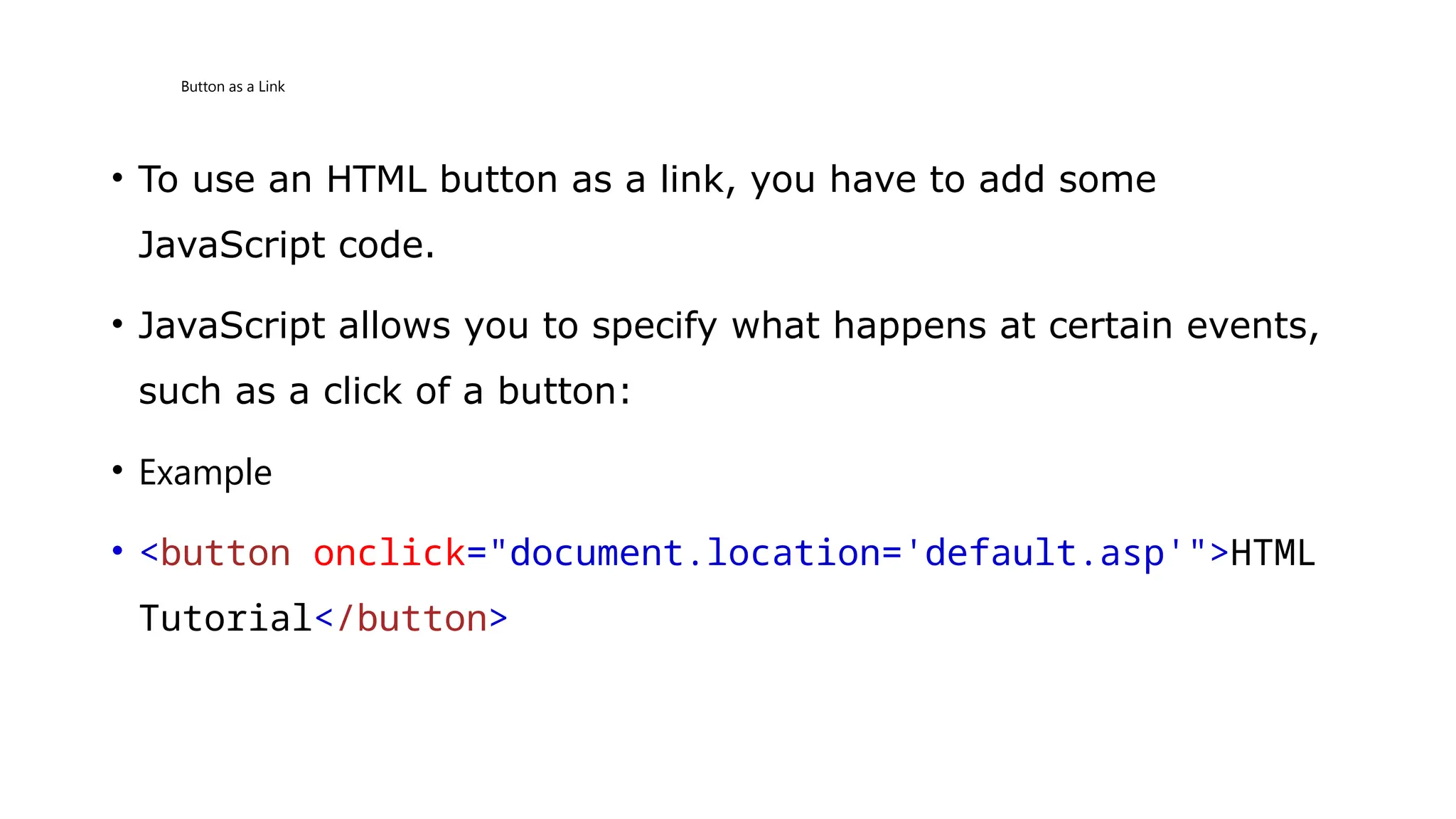 Button as a Link
• To use an HTML button as a link, you have to add some
JavaScript code.
• JavaScript allows you to specify what happens at certain events,
such as a click of a button:
• Example
• <button onclick="document.location='default.asp'">HTML
Tutorial</button>
 