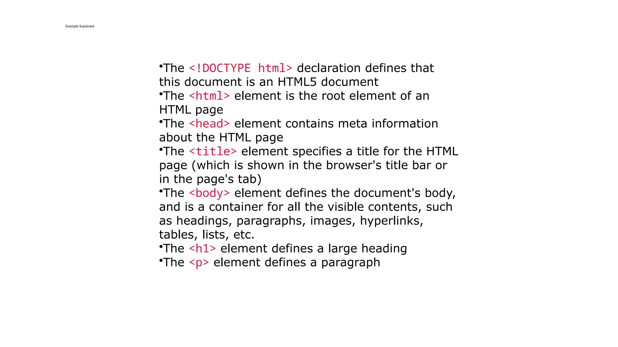 Example Explained
•The <!DOCTYPE html> declaration defines that
this document is an HTML5 document
•The <html> element is the root element of an
HTML page
•The <head> element contains meta information
about the HTML page
•The <title> element specifies a title for the HTML
page (which is shown in the browser's title bar or
in the page's tab)
•The <body> element defines the document's body,
and is a container for all the visible contents, such
as headings, paragraphs, images, hyperlinks,
tables, lists, etc.
•The <h1> element defines a large heading
•The <p> element defines a paragraph
 