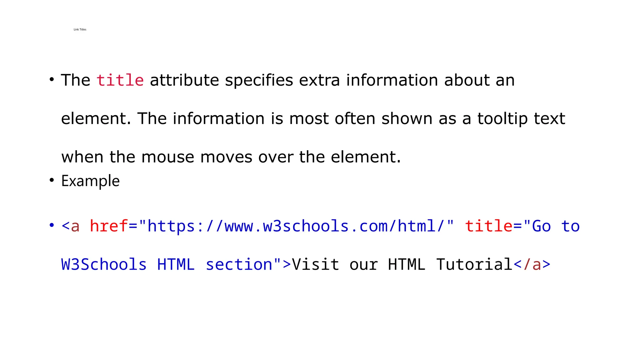 Link Titles
• The title attribute specifies extra information about an
element. The information is most often shown as a tooltip text
when the mouse moves over the element.
• Example
• <a href="https://www.w3schools.com/html/" title="Go to
W3Schools HTML section">Visit our HTML Tutorial</a>
 