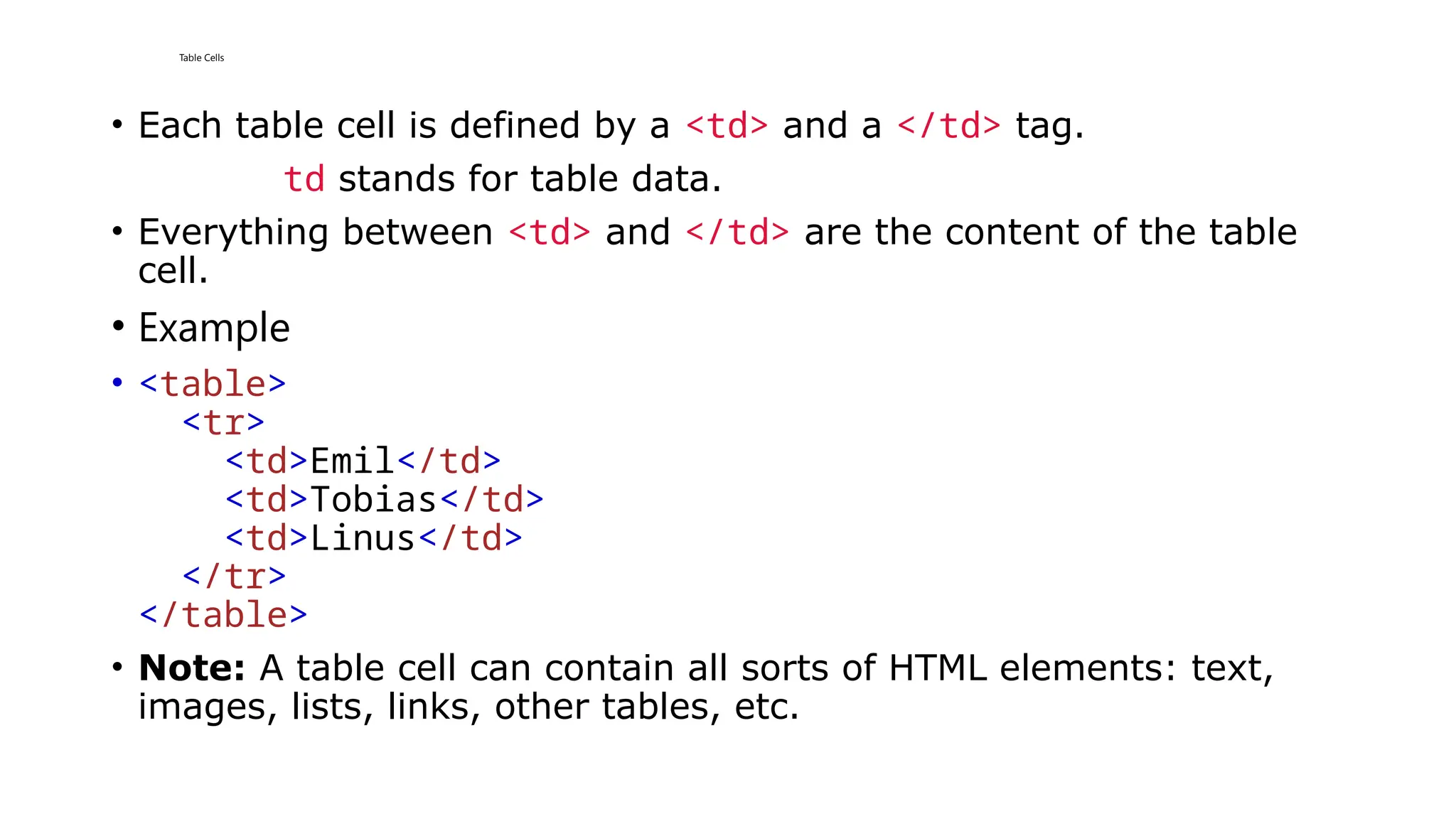 Table Cells
• Each table cell is defined by a <td> and a </td> tag.
td stands for table data.
• Everything between <td> and </td> are the content of the table
cell.
• Example
• <table>
<tr>
<td>Emil</td>
<td>Tobias</td>
<td>Linus</td>
</tr>
</table>
• Note: A table cell can contain all sorts of HTML elements: text,
images, lists, links, other tables, etc.
 