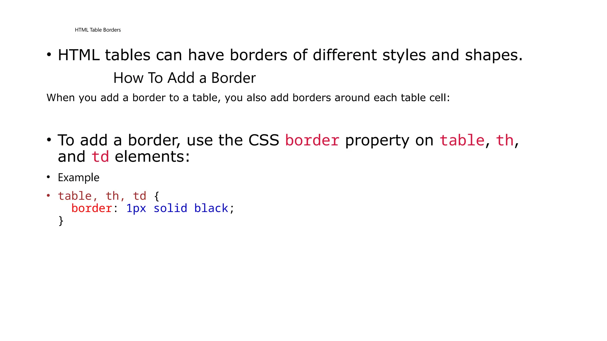 HTML Table Borders
• HTML tables can have borders of different styles and shapes.
How To Add a Border
When you add a border to a table, you also add borders around each table cell:
• To add a border, use the CSS border property on table, th,
and td elements:
• Example
• table, th, td {
border: 1px solid black;
}
 