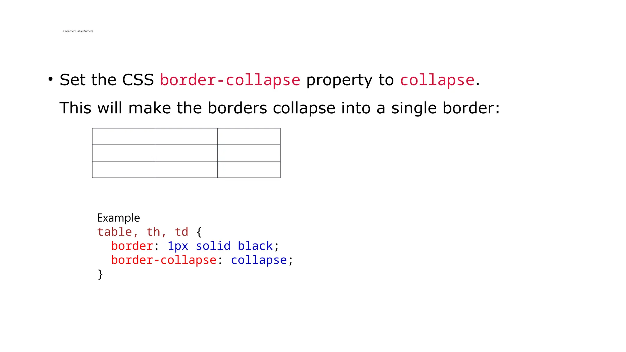Collapsed Table Borders
• Set the CSS border-collapse property to collapse.
This will make the borders collapse into a single border:
Example
table, th, td {
border: 1px solid black;
border-collapse: collapse;
}
 