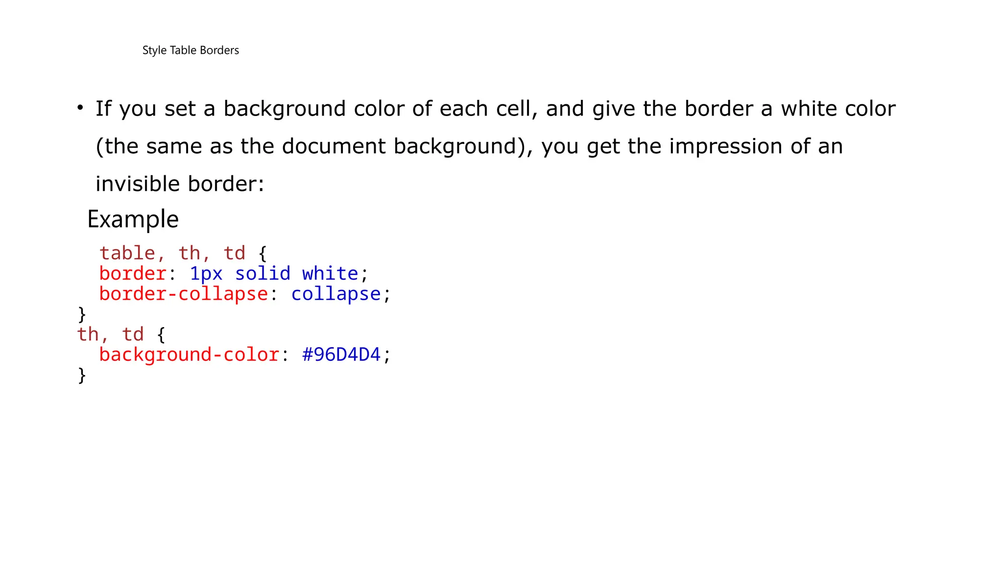 Style Table Borders
• If you set a background color of each cell, and give the border a white color
(the same as the document background), you get the impression of an
invisible border:
Example
table, th, td {
border: 1px solid white;
border-collapse: collapse;
}
th, td {
background-color: #96D4D4;
}
 