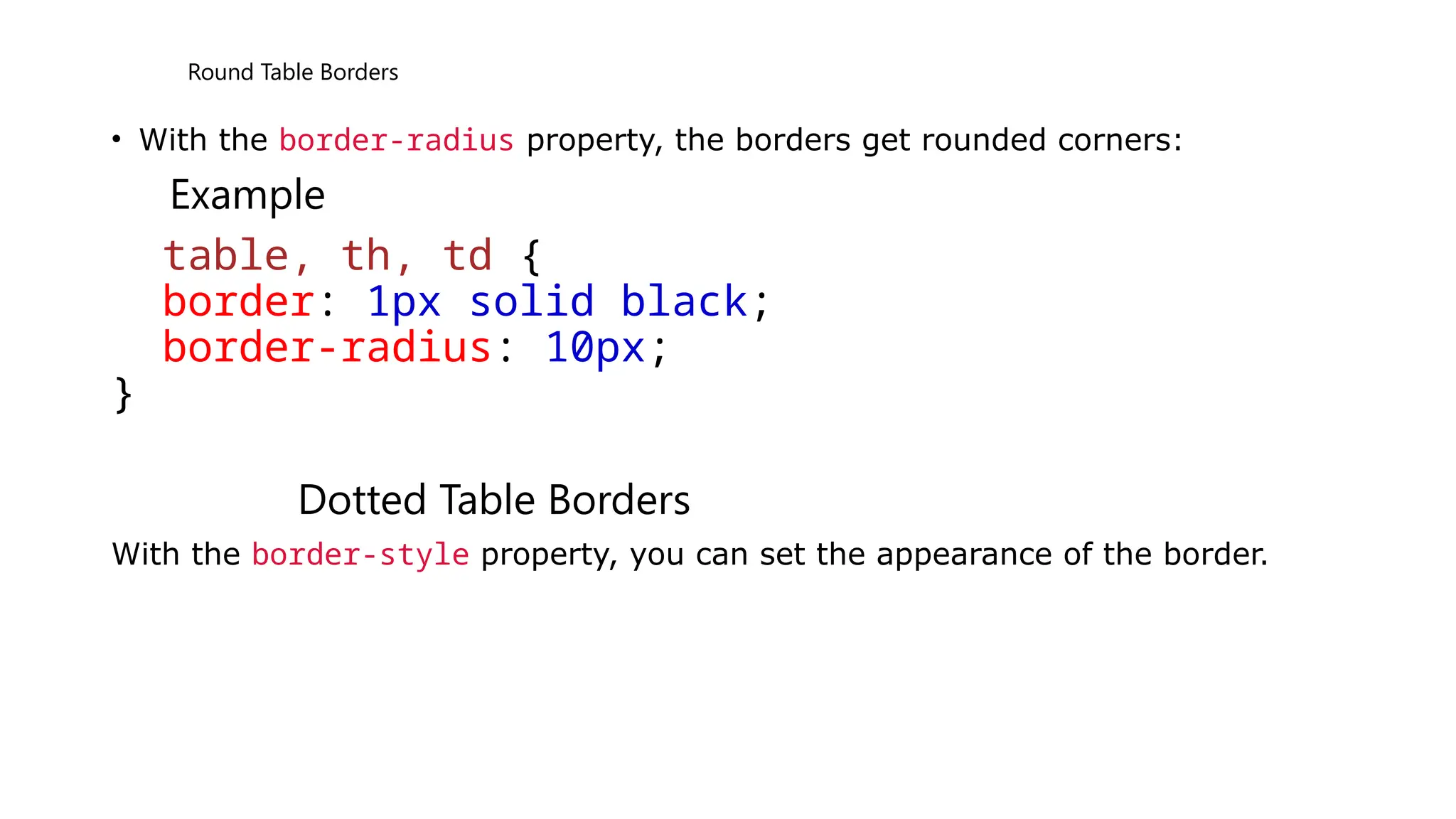 Round Table Borders
• With the border-radius property, the borders get rounded corners:
Example
table, th, td {
border: 1px solid black;
border-radius: 10px;
}
Dotted Table Borders
With the border-style property, you can set the appearance of the border.
 