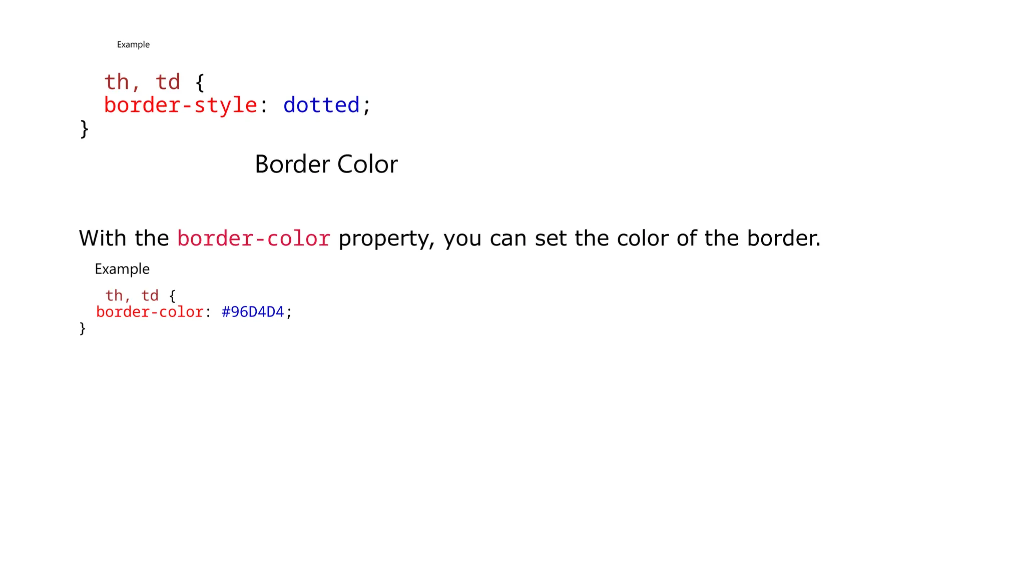 Example
th, td {
border-style: dotted;
}
Border Color
With the border-color property, you can set the color of the border.
Example
th, td {
border-color: #96D4D4;
}
 