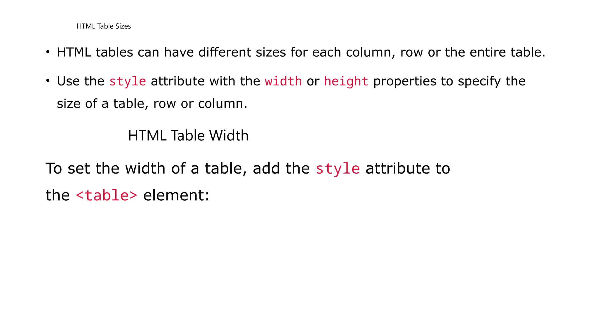 HTML Table Sizes
• HTML tables can have different sizes for each column, row or the entire table.
• Use the style attribute with the width or height properties to specify the
size of a table, row or column.
HTML Table Width
To set the width of a table, add the style attribute to
the <table> element:
 