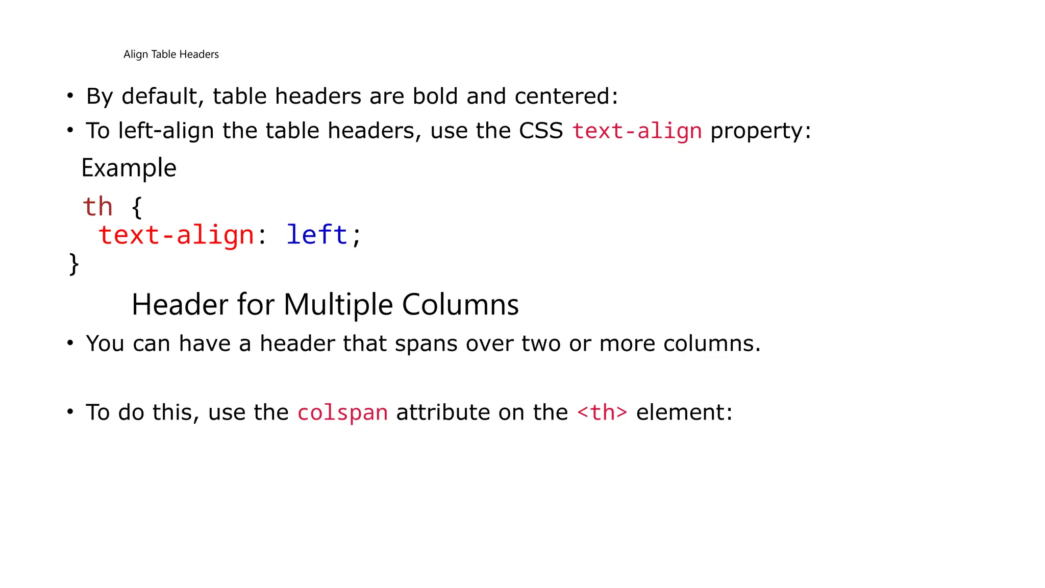 Align Table Headers
• By default, table headers are bold and centered:
• To left-align the table headers, use the CSS text-align property:
Example
th {
text-align: left;
}
Header for Multiple Columns
• You can have a header that spans over two or more columns.
• To do this, use the colspan attribute on the <th> element:
 