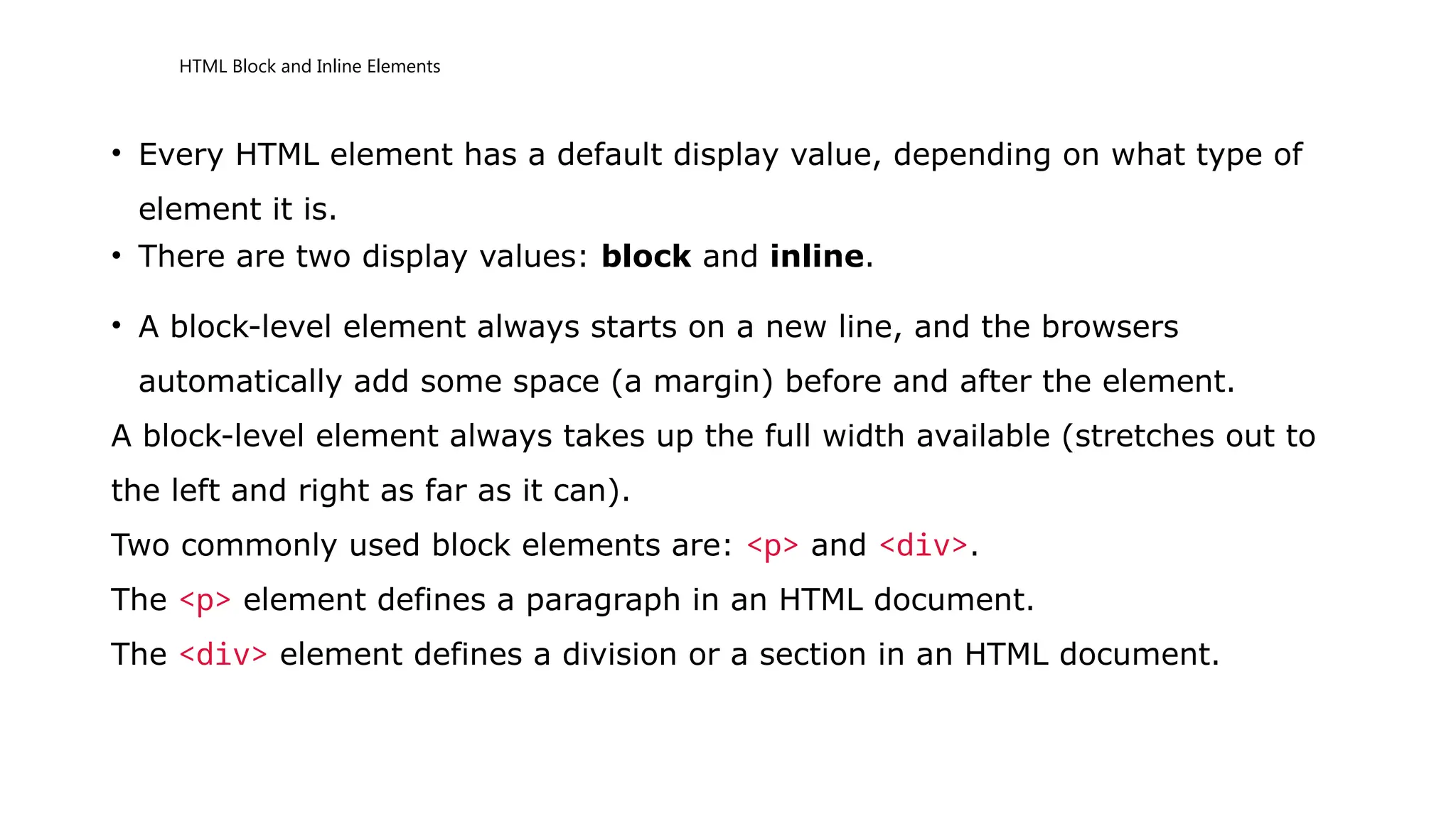 HTML Block and Inline Elements
• Every HTML element has a default display value, depending on what type of
element it is.
• There are two display values: block and inline.
• A block-level element always starts on a new line, and the browsers
automatically add some space (a margin) before and after the element.
A block-level element always takes up the full width available (stretches out to
the left and right as far as it can).
Two commonly used block elements are: <p> and <div>.
The <p> element defines a paragraph in an HTML document.
The <div> element defines a division or a section in an HTML document.
 
