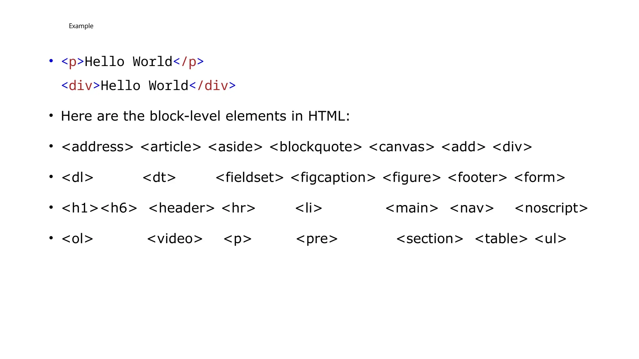 Example
• <p>Hello World</p>
<div>Hello World</div>
• Here are the block-level elements in HTML:
• <address> <article> <aside> <blockquote> <canvas> <add> <div>
• <dl> <dt> <fieldset> <figcaption> <figure> <footer> <form>
• <h1><h6> <header> <hr> <li> <main> <nav> <noscript>
• <ol> <video> <p> <pre> <section> <table> <ul>
 