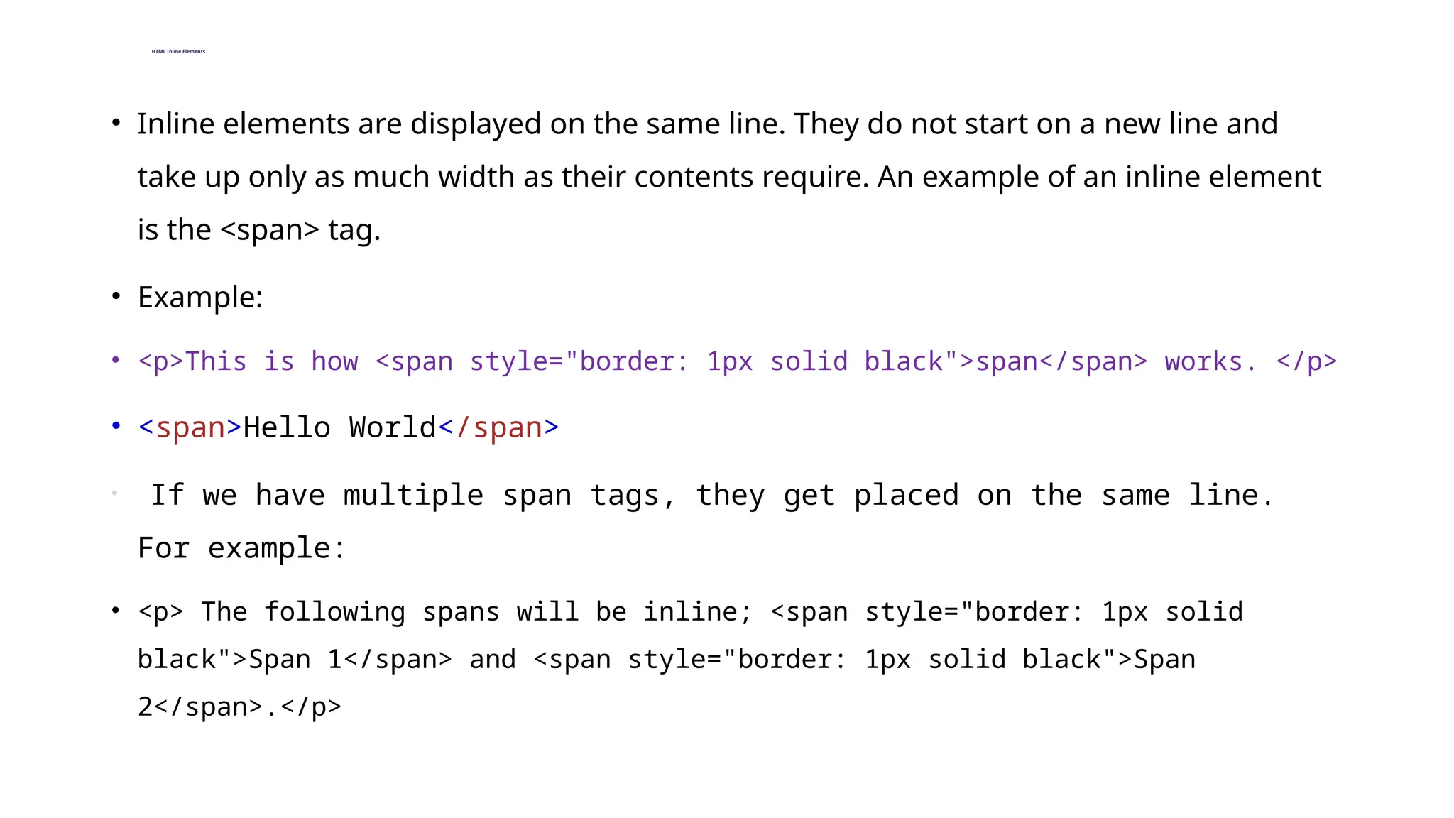 HTML Inline Elements
• Inline elements are displayed on the same line. They do not start on a new line and
take up only as much width as their contents require. An example of an inline element
is the <span> tag.
• Example:
• <p>This is how <span style="border: 1px solid black">span</span> works. </p>
• <span>Hello World</span>
• If we have multiple span tags, they get placed on the same line.
For example:
• <p> The following spans will be inline; <span style="border: 1px solid
black">Span 1</span> and <span style="border: 1px solid black">Span
2</span>.</p>
 