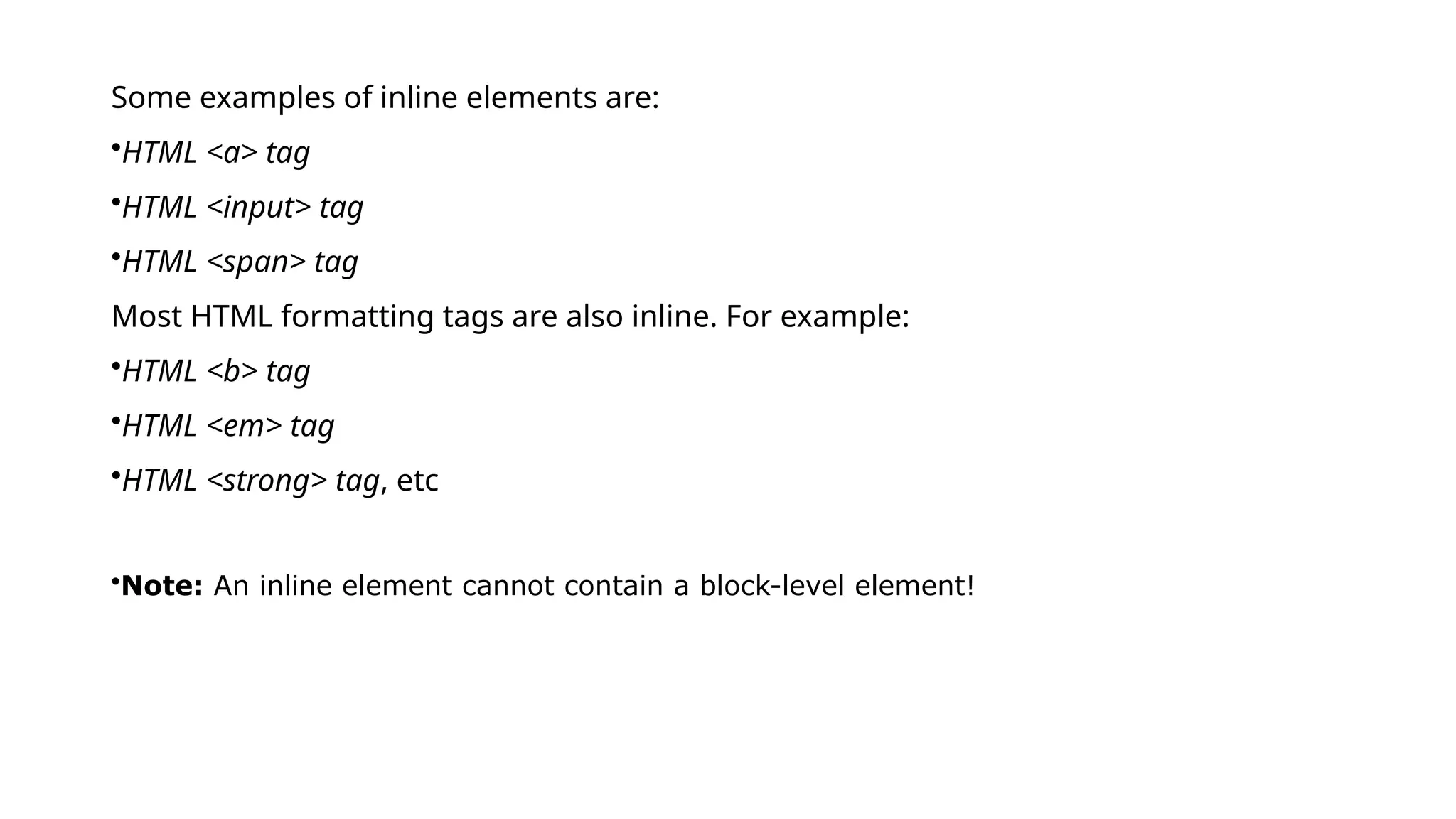 Some examples of inline elements are:
•HTML <a> tag
•HTML <input> tag
•HTML <span> tag
Most HTML formatting tags are also inline. For example:
•HTML <b> tag
•HTML <em> tag
•HTML <strong> tag, etc
•Note: An inline element cannot contain a block-level element!
 