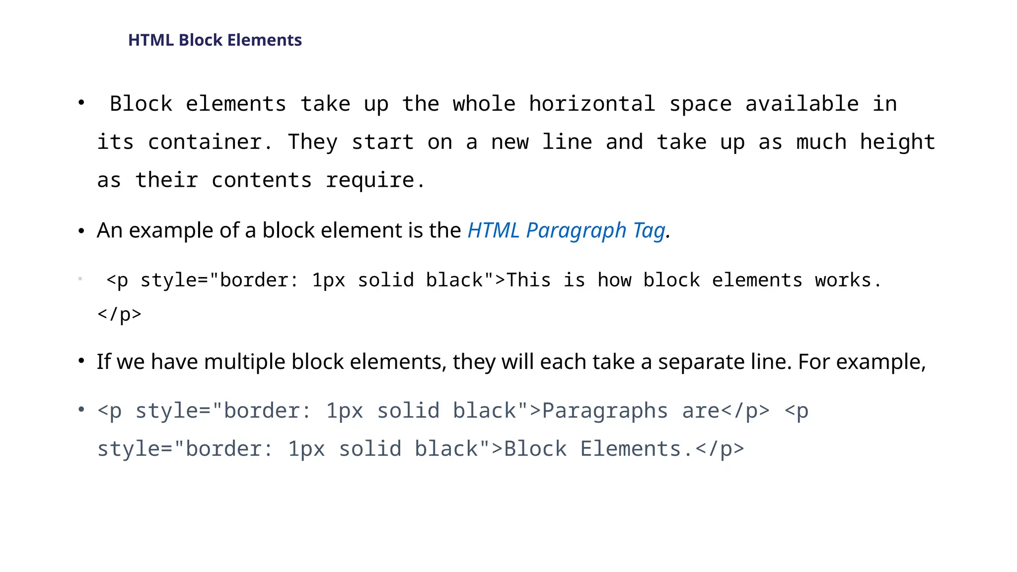 HTML Block Elements
• Block elements take up the whole horizontal space available in
its container. They start on a new line and take up as much height
as their contents require.
• An example of a block element is the HTML Paragraph Tag.
• <p style="border: 1px solid black">This is how block elements works.
</p>
• If we have multiple block elements, they will each take a separate line. For example,
• <p style="border: 1px solid black">Paragraphs are</p> <p
style="border: 1px solid black">Block Elements.</p>
 