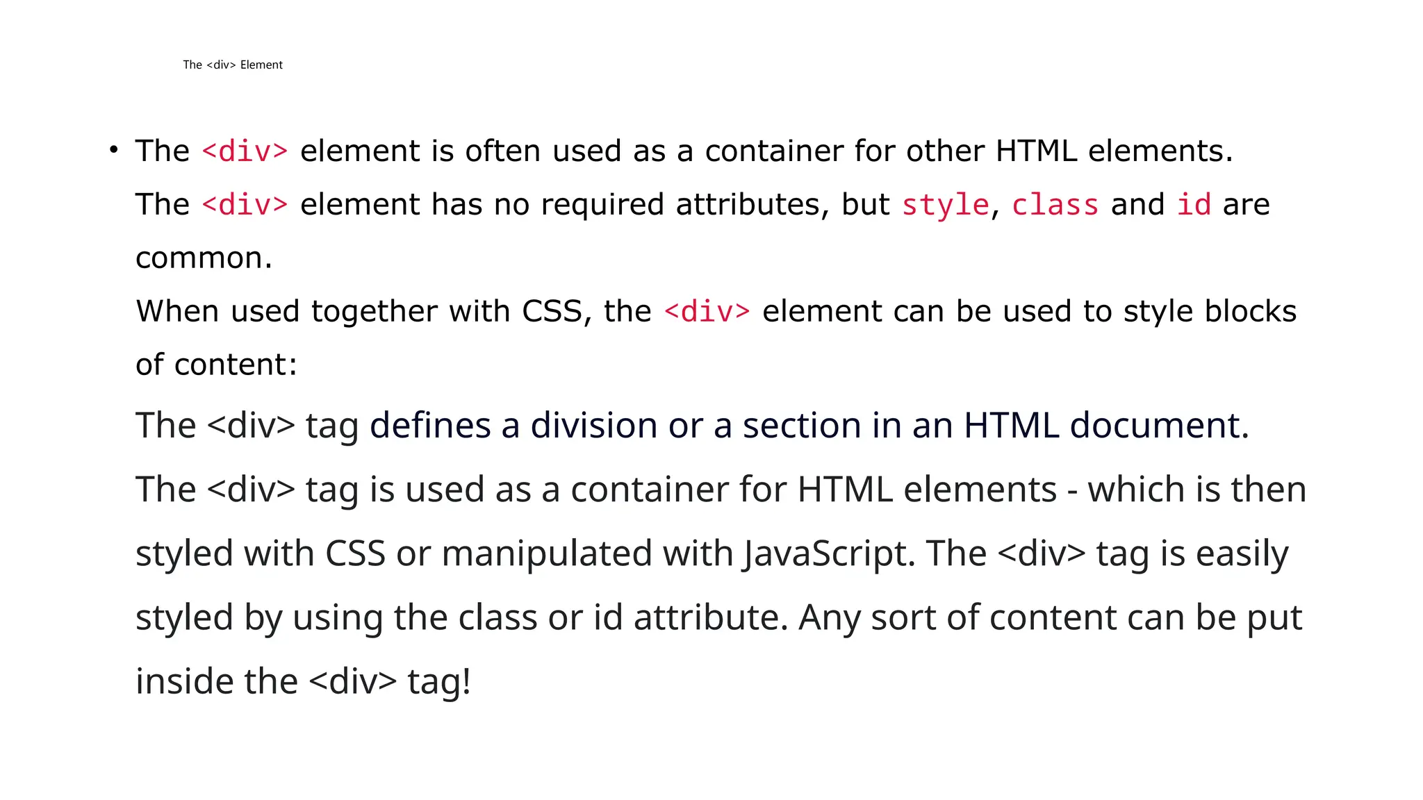 The <div> Element
• The <div> element is often used as a container for other HTML elements.
The <div> element has no required attributes, but style, class and id are
common.
When used together with CSS, the <div> element can be used to style blocks
of content:
The <div> tag defines a division or a section in an HTML document.
The <div> tag is used as a container for HTML elements - which is then
styled with CSS or manipulated with JavaScript. The <div> tag is easily
styled by using the class or id attribute. Any sort of content can be put
inside the <div> tag!
 