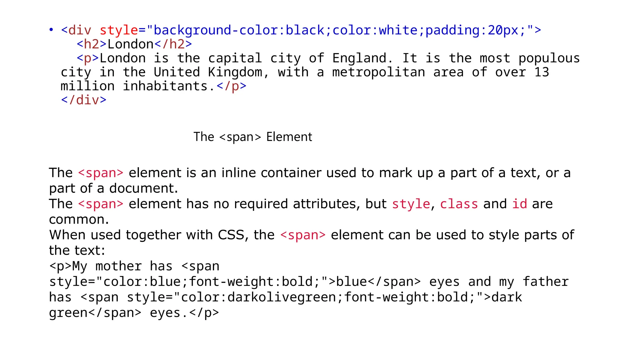 • <div style="background-color:black;color:white;padding:20px;">
<h2>London</h2>
<p>London is the capital city of England. It is the most populous
city in the United Kingdom, with a metropolitan area of over 13
million inhabitants.</p>
</div>
The <span> Element
The <span> element is an inline container used to mark up a part of a text, or a
part of a document.
The <span> element has no required attributes, but style, class and id are
common.
When used together with CSS, the <span> element can be used to style parts of
the text:
<p>My mother has <span
style="color:blue;font-weight:bold;">blue</span> eyes and my father
has <span style="color:darkolivegreen;font-weight:bold;">dark
green</span> eyes.</p>
 