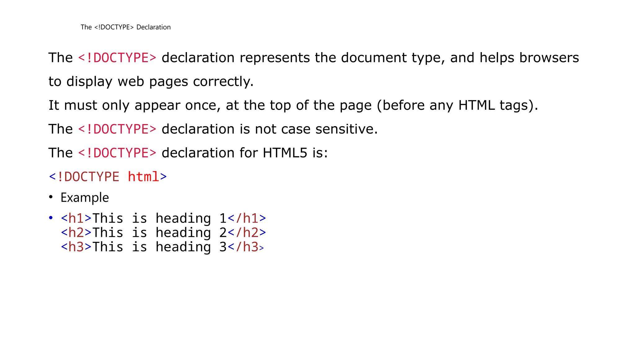 The <!DOCTYPE> Declaration
The <!DOCTYPE> declaration represents the document type, and helps browsers
to display web pages correctly.
It must only appear once, at the top of the page (before any HTML tags).
The <!DOCTYPE> declaration is not case sensitive.
The <!DOCTYPE> declaration for HTML5 is:
<!DOCTYPE html>
• Example
• <h1>This is heading 1</h1>
<h2>This is heading 2</h2>
<h3>This is heading 3</h3>
 