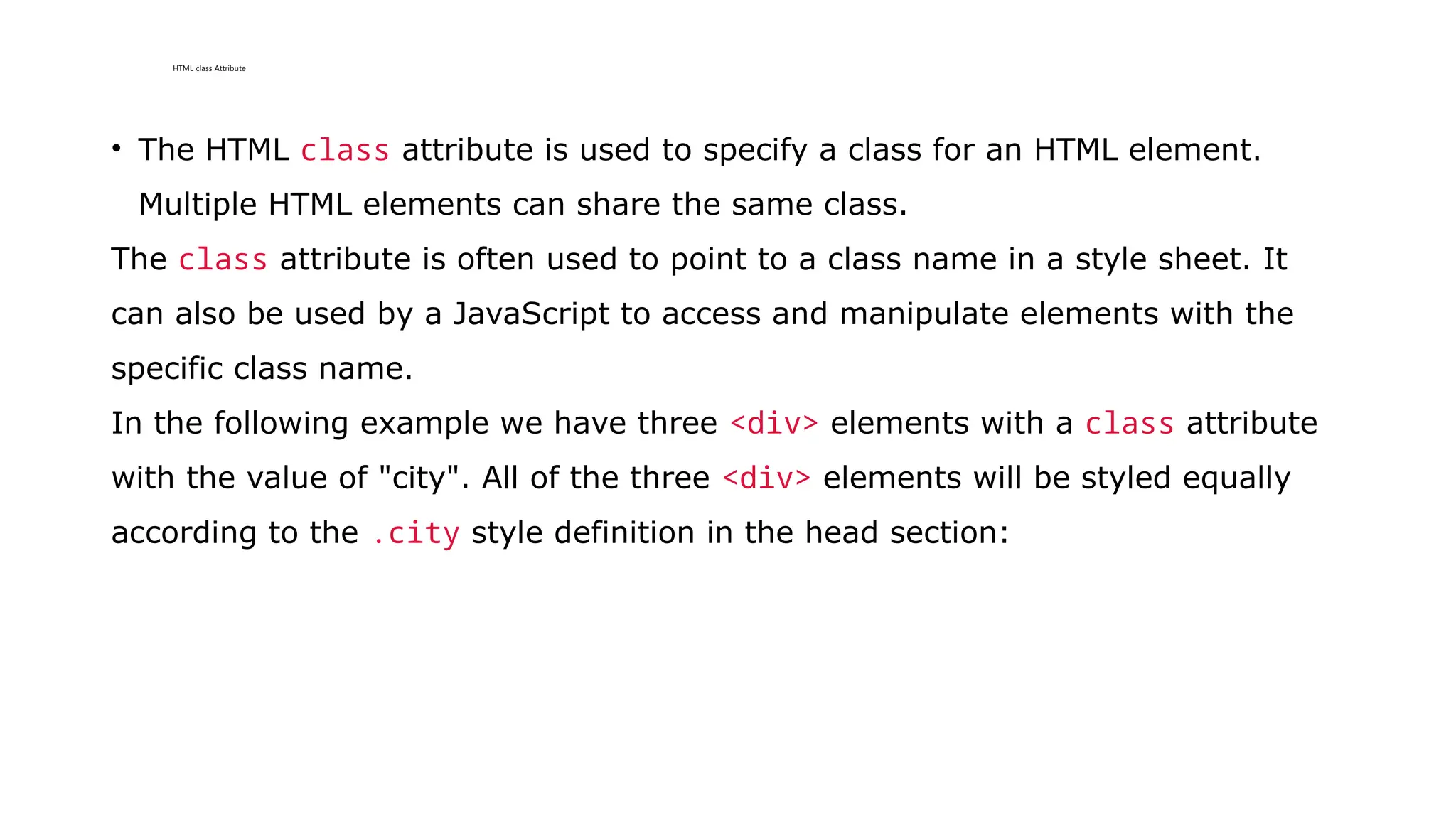 HTML class Attribute
• The HTML class attribute is used to specify a class for an HTML element.
Multiple HTML elements can share the same class.
The class attribute is often used to point to a class name in a style sheet. It
can also be used by a JavaScript to access and manipulate elements with the
specific class name.
In the following example we have three <div> elements with a class attribute
with the value of "city". All of the three <div> elements will be styled equally
according to the .city style definition in the head section:
 