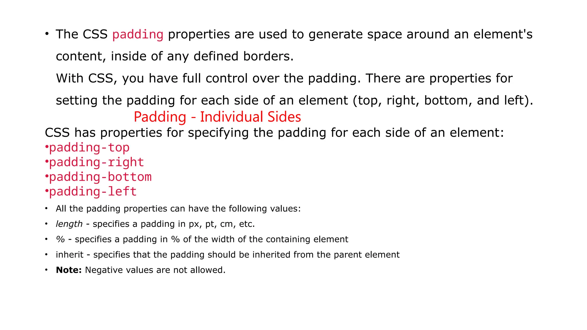 • The CSS padding properties are used to generate space around an element's
content, inside of any defined borders.
With CSS, you have full control over the padding. There are properties for
setting the padding for each side of an element (top, right, bottom, and left).
Padding - Individual Sides
CSS has properties for specifying the padding for each side of an element:
•padding-top
•padding-right
•padding-bottom
•padding-left
• All the padding properties can have the following values:
• length - specifies a padding in px, pt, cm, etc.
• % - specifies a padding in % of the width of the containing element
• inherit - specifies that the padding should be inherited from the parent element
• Note: Negative values are not allowed.
 