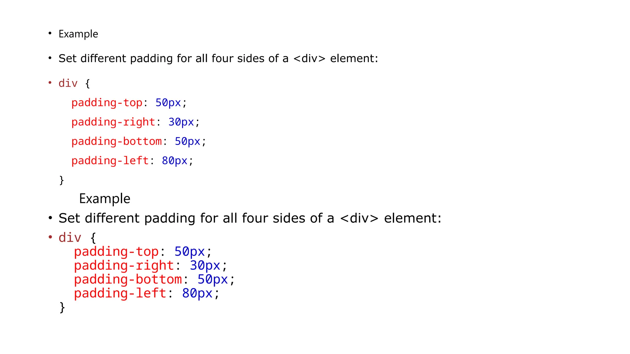 • Example
• Set different padding for all four sides of a <div> element:
• div {
padding-top: 50px;
padding-right: 30px;
padding-bottom: 50px;
padding-left: 80px;
}
Example
• Set different padding for all four sides of a <div> element:
• div {
padding-top: 50px;
padding-right: 30px;
padding-bottom: 50px;
padding-left: 80px;
}
 
