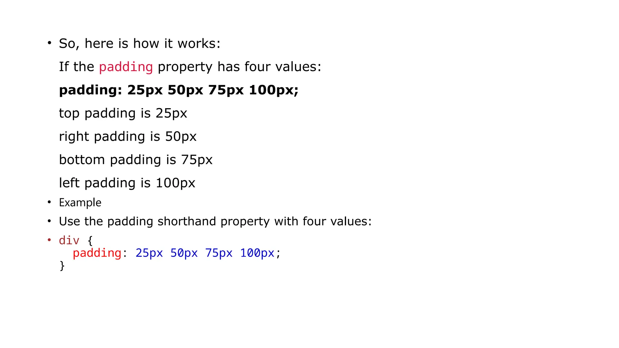 • So, here is how it works:
If the padding property has four values:
padding: 25px 50px 75px 100px;
top padding is 25px
right padding is 50px
bottom padding is 75px
left padding is 100px
• Example
• Use the padding shorthand property with four values:
• div {
padding: 25px 50px 75px 100px;
}
 