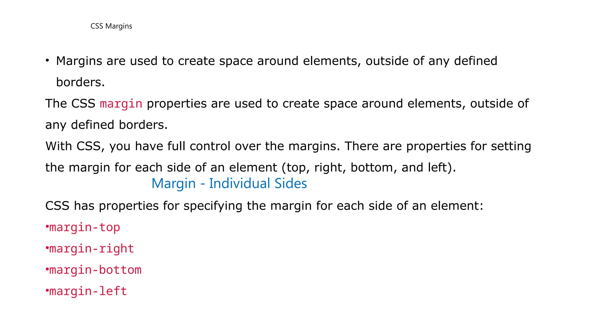CSS Margins
• Margins are used to create space around elements, outside of any defined
borders.
The CSS margin properties are used to create space around elements, outside of
any defined borders.
With CSS, you have full control over the margins. There are properties for setting
the margin for each side of an element (top, right, bottom, and left).
Margin - Individual Sides
CSS has properties for specifying the margin for each side of an element:
•margin-top
•margin-right
•margin-bottom
•margin-left
 