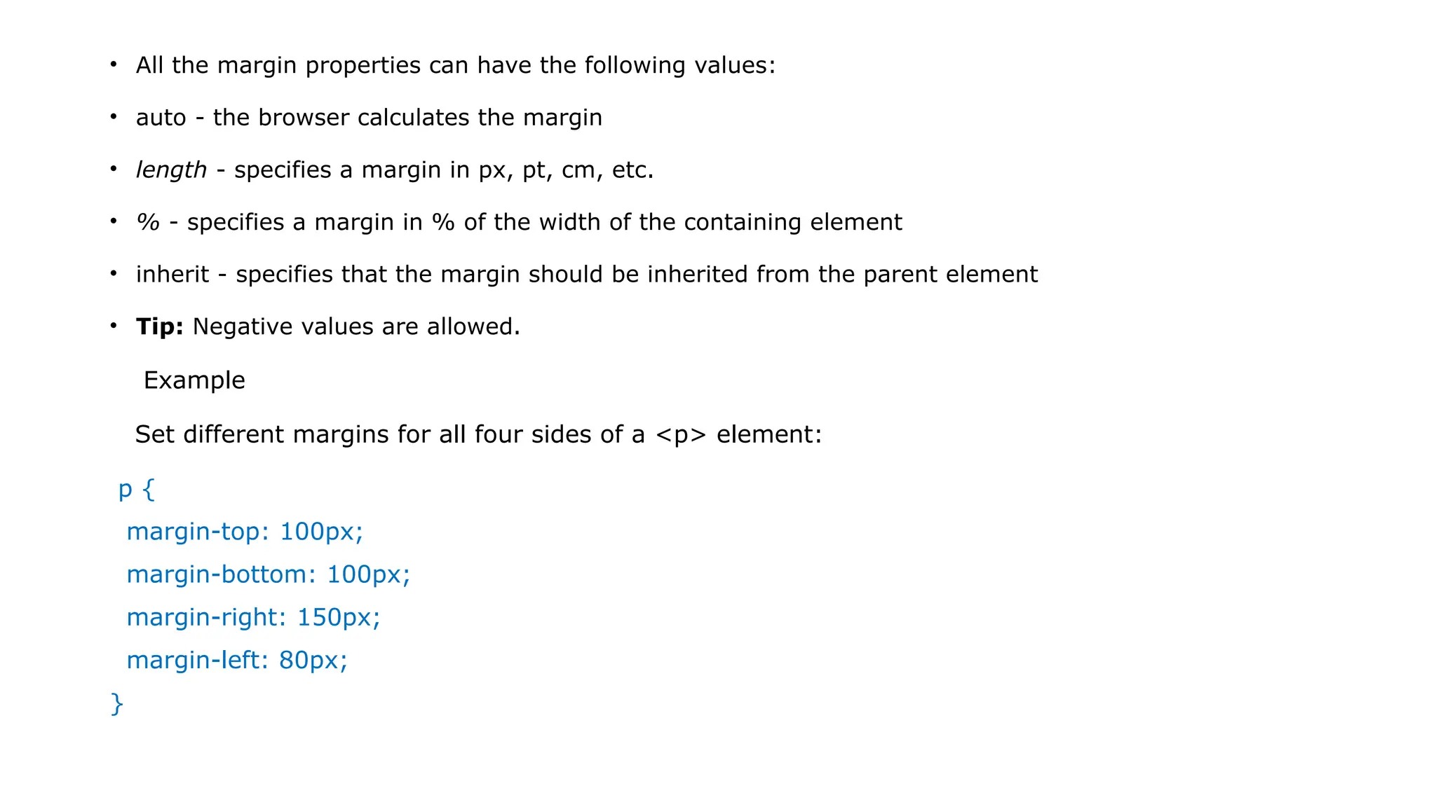 • All the margin properties can have the following values:
• auto - the browser calculates the margin
• length - specifies a margin in px, pt, cm, etc.
• % - specifies a margin in % of the width of the containing element
• inherit - specifies that the margin should be inherited from the parent element
• Tip: Negative values are allowed.
Example
Set different margins for all four sides of a <p> element:
p {
margin-top: 100px;
margin-bottom: 100px;
margin-right: 150px;
margin-left: 80px;
}
 