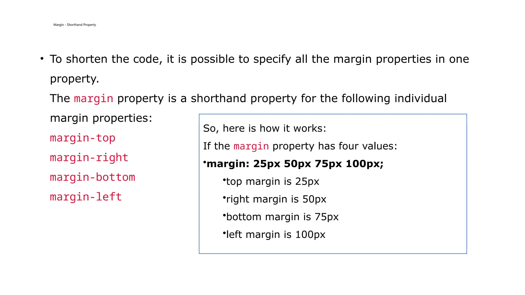 Margin - Shorthand Property
• To shorten the code, it is possible to specify all the margin properties in one
property.
The margin property is a shorthand property for the following individual
margin properties:
margin-top
margin-right
margin-bottom
margin-left
So, here is how it works:
If the margin property has four values:
•margin: 25px 50px 75px 100px;
•top margin is 25px
•right margin is 50px
•bottom margin is 75px
•left margin is 100px
 