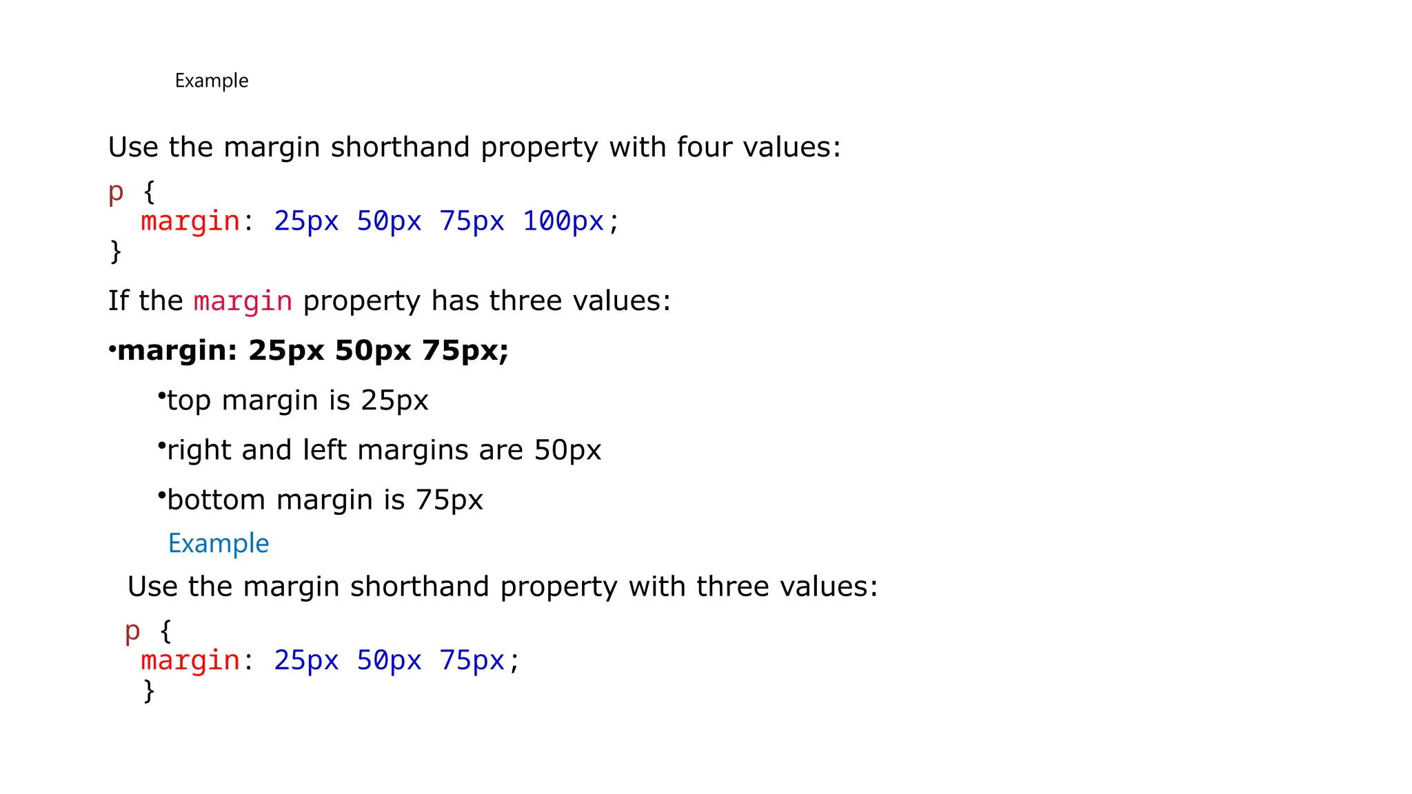 Example
Use the margin shorthand property with four values:
p {
margin: 25px 50px 75px 100px;
}
If the margin property has three values:
•margin: 25px 50px 75px;
•top margin is 25px
•right and left margins are 50px
•bottom margin is 75px
Example
Use the margin shorthand property with three values:
p {
margin: 25px 50px 75px;
}
 